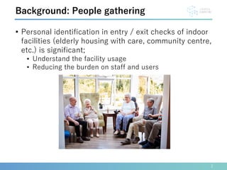 • Personal identification in entry / exit checks of indoor
facilities (elderly housing with care, community centre,
etc.) is significant;
• Understand the facility usage
• Reducing the burden on staff and users
2
Background: People gathering
 