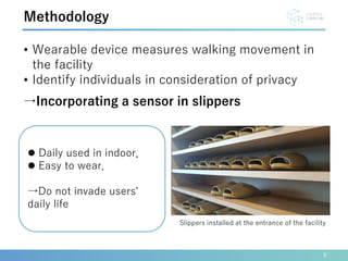 • Wearable device measures walking movement in
the facility
• Identify individuals in consideration of privacy
→Incorporating a sensor in slippers
8
Methodology
 Daily used in indoor．
 Easy to wear．
→Do not invade users'
daily life
Slippers installed at the entrance of the facility
 