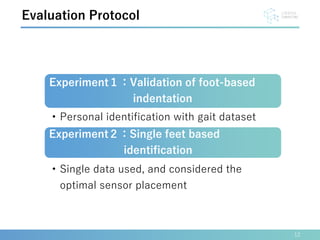 12
Evaluation Protocol
Experiment１：Validation of foot-based
indentation
• Personal identification with gait dataset
Experiment２：Single feet based
identification
• Single data used, and considered the
optimal sensor placement
 