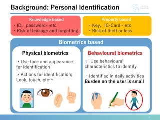 3
Background: Personal Identification
・Use face and appearance
for identification
・Actions for identification;
Look, touch, etc…
・ Use behavioural
characteristics to identify
・Identified in daily activities
Burden on the user is small
Physical biometrics Behavioural biometrics
Knowledge based Property based
Biometrics based
・Key，IC-Card…etc
・Risk of theft or loss
・ID，password…etc
・Risk of leakage and forgetting
 