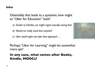 10
Intro
Ostensibly that leads to a question, how might  
an “Uber for Education” look?
a) Similar to Cthulhu, we might regret actually seeing that
b) Would we really need that anywho?
c) Uber itself might not take that approach …
Perhaps “Uber for Learning” might be somewhat 
more apt?
In any case, what comes after Books,
Kindle, MOOCs?
 