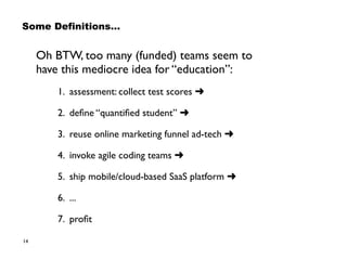 14
Some Definitions…
Oh BTW, too many (funded) teams seem to  
have this mediocre idea for “education”:
1. assessment: collect test scores ➜
2. deﬁne “quantiﬁed student” ➜
3. reuse online marketing funnel ad-tech ➜
4. invoke agile coding teams ➜
5. ship mobile/cloud-based SaaS platform ➜
6. ...
7. proﬁt
 