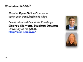 19
What about MOOCs?
Massive Open Online Courses –  
seven year trend, beginning with:
Connectivism and Connective Knowledge 
George Siemens, Stephen Downes 
University of PEI (2008) 
http://cck11.mooc.ca/
 