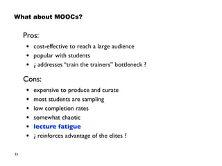 22
What about MOOCs?
Pros:
• cost-effective to reach a large audience
• popular with students
• ¿ addresses “train the trainers” bottleneck ?
Cons:
• expensive to produce and curate
• most students are sampling
• low completion rates
• somewhat chaotic
• lecture fatigue
• ¿ reinforces advantage of the elites ?
 