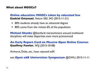 23
What about MOOCs?
Online education: MOOCs taken by educated few 
Ezekiel Emanuel, Nature 503, 342 (2013-11-21)
• 80% students already have an advanced degree
• 80% come from the richest 6% of the population
Michael Shanks @Stanford: retrenchment around traditional
disciplines will make disparities even more pronounced
An Early Report Card on Massive Open Online Courses 
Geoffrey Fowler, WSJ (2013-10-08)
Amherst, Duke, etc., have rejected edX
see: Open edX Universities Symposium @GWU, 2015-11-11
 
