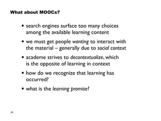 24
• search engines surface too many choices  
among the available learning content
• we must get people wanting to interact with
the material – generally due to social context
• academe strives to decontextualize, which  
is the opposite of learning in context
• how do we recognize that learning has
occurred?
• what is the learning promise?
What about MOOCs?
 
