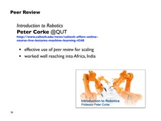 26
Introduction to Robotics
Peter Corke @QUT
https://moocs.qut.edu.au/learn/introduction-to-
robotics-august-2015
• effective use of peer review for scaling
• worked well reaching into Africa, India
Peer Review
 