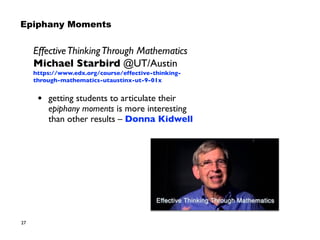 27
EffectiveThinkingThrough Mathematics
Michael Starbird @UT/Austin
https://www.edx.org/course/effective-thinking-
through-mathematics-utaustinx-ut-9-01x
• getting students to articulate their
epiphany moments is more interesting  
than other results – Donna Kidwell
Epiphany Moments
 