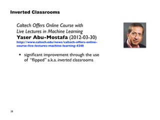 28
Caltech Offers Online Course with  
Live Lectures in Machine Learning
Yaser Abu-Mostafa (2012-03-30)
http://www.caltech.edu/news/caltech-offers-online-
course-live-lectures-machine-learning-4248
• signiﬁcant improvement through the use
of “ﬂipped” a.k.a. inverted classrooms
Inverted Classrooms
 