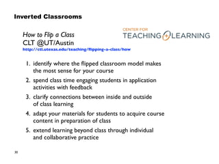 30
How to Flip a Class  
CLT @UT/Austin 
http://ctl.utexas.edu/teaching/ﬂipping-a-class/how
1. identify where the ﬂipped classroom model makes  
the most sense for your course
2. spend class time engaging students in application
activities with feedback
3. clarify connections between inside and outside  
of class learning
4. adapt your materials for students to acquire course
content in preparation of class
5. extend learning beyond class through individual  
and collaborative practice
Inverted Classrooms
 