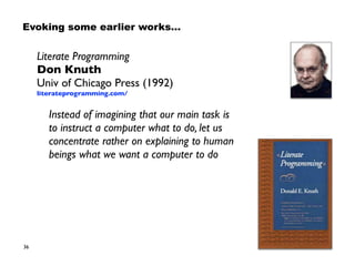 36
Literate Programming 
Don Knuth 
Univ of Chicago Press (1992) 
literateprogramming.com/
Instead of imagining that our main task is  
to instruct a computer what to do, let us 
concentrate rather on explaining to human 
beings what we want a computer to do
Evoking some earlier works…
 