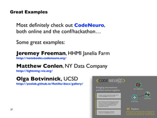 37
Most deﬁnitely check out CodeNeuro,
both online and the conf/hackathon…
Some great examples:
Jeremey Freeman, HHMI Janelia Farm 
http://notebooks.codeneuro.org/
Matthew Conlen, NY Data Company 
http://lightning-viz.org/
Olga Botvinnick, UCSD 
http://yeolab.github.io/ﬂotilla/docs/gallery/
Great Examples
 