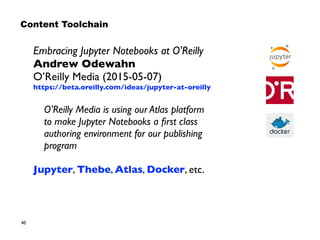 40
Embracing Jupyter Notebooks at O'Reilly 
Andrew Odewahn 
O’Reilly Media (2015-05-07)
https://beta.oreilly.com/ideas/jupyter-at-oreilly
O’Reilly Media is using our Atlas platform  
to make Jupyter Notebooks a ﬁrst class
authoring environment for our publishing
program
Jupyter, Thebe, Atlas, Docker, etc.
Content Toolchain
 