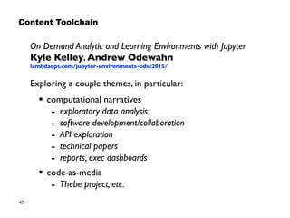42
On Demand Analytic and Learning Environments with Jupyter 
Kyle Kelley, Andrew Odewahn 
lambdaops.com/jupyter-environments-odsc2015/
Exploring a couple themes, in particular:
• computational narratives
- exploratory data analysis
- software development/collaboration
- API exploration
- technical papers
- reports, exec dashboards
• code-as-media
- Thebe project, etc.
Content Toolchain
 