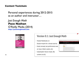 43
Personal experiences during 2012-2015  
as an author and instructor…
Just Enough Math 
Paco Nathan 
O’Reilly Media (2014) 
http://justenoughmath.com
Content Toolchain
 