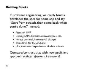 55
Building Blocks
In software engineering, we rarely hand a  
developer the spec for some app and say  
“Start from scratch, then come back when
you’re done.” Instead:
• focus on MVP
• leverage APIs, libraries, microservices, etc.
• iterate on small, incremental changes
• this allows for TDD, CI, etc.
• plus, customer experiments ➜ data science
Compare/contrast that with how publishers
approach authors, speakers, instructors?
 