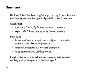 59
Back to “Uber for Learning” – approaching from a learner
(audience) perspective, generally within a social context
Given that:
• books aren’t used by learners as much anymore
• experts don’t have time to write books anymore
If we can:
• ﬁt learners’ needs to topics w.r.t. subject communities,  
based on their S-curve positions
• personalize lectures for learners’ pain-points
• reuse containerized building blocks
Imagine the extent to which our current data science  
tooling and techniques can be leveraged?
Summary
 