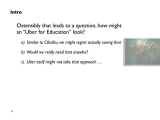 9
Intro
Ostensibly that leads to a question, how might  
an “Uber for Education” look?
a) Similar to Cthulhu, we might regret actually seeing that
b) Would we really need that anywho?
c) Uber itself might not take that approach …
 