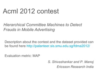 Acml 2012 contest
Hierarchical Committee Machines to Detect
Frauds in Mobile Advertising

Description about the contest and the dataset provided can
be found here http://palanteer.sis.smu.edu.sg/fdma2012/

Evaluation metric: MAP
                            S. Shivashankar and P. Manoj
                                  Ericsson Research India
 