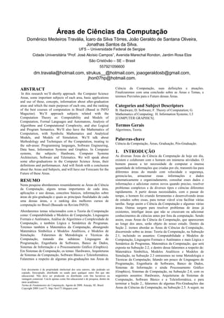 Áreas de Ciências da Computação
     Domênico Medeiros Travália, Ícaro da Silva Tôrres, João Geraldo de Santana Oliveira,
                                 Jonathas Santos da Silva.
                                                    UFS – Universidade Federal de Sergipe
          Cidade Universitária “Prof. José Aloísio Campos”, Avenida Marechal Rondon, Jardim Rosa Elze
                                                             São Cristóvão – SE – Brasil
                                                                      557921056600
           dm.travalia@hotmail.com, strukus__@hotmail.com, joaogeraldosb@gmail.com,
                                     jhon07hp@hotmail.com.

ABSTRACT                                                                           Ciência da Computação, suas definições e atuações.
 In this research we’ll shortly approach the Computer Science                      Finalizaremos com uma conclusão sobre as Áreas e Temas, e
Areas, some important subjects of each area, basic applications                    teremos Previsões para o Futuro dessas Áreas.
and use of these, concepts, information about after-graduation
areas and which the main purposes of each one, and the ranking                     Categories and Subject Descriptors
of the best courses of computation in Brazil (Based in INFO                        B. Hardware; D. Software; F. Theory of Computation; G.
Magazine). We’ll approach subjects related with the                                Mathematics of Computing; H. Information Systems; I.3
Computation Theory as: Computability and Models of                                 [COMPUTER GRAPHICS].
Computation, Formal Languages and Automatons, Analysis of
Algorithms and Computational Complexity, and also Logical                          Termos Gerais
and Program Semantics. We’ll also have the Mathematics of                          Algoritmos, Teoria.
Computation, with Symbolic Mathematics and Analytical
Models, and Models of Simulation. We’ll talk about
Methodology and Techniques of the Computation, treating to
                                                                                   Palavras-chave
                                                                                   Ciência da Computação, Áreas, Graduação, Pós-Graduação.
the sub-areas: Programming languages, Software Engineering,
Data base, Information Systems and Graphics. In Computer
systems, the subjects: Hardware, Computer Systems                                  1.   INTRODUÇÃO
Architecture, Software and Telematics. We will speak about                         As diversas Áreas da Ciência da Computação de hoje em dia,
some after-graduations in the Computer Science Areas, their                        existem e colaboram com o homem em inúmeras atividades. O
definitions and performances. And will finish with a conclusion                    homem passou a ter necessidade de computar a imensa
about the Areas and Subjects, and will have our Forecasts for the                  quantidade de informações que criadas por ele, transmiti-las para
Future of these Areas.                                                             diferentes áreas do mundo com velocidade e segurança,
                                                                                   gerencia-las, armazenar essas informações e dados
RESUMO                                                                             sistematicamente e organizadamente, consultar esses dados e
Nesta pesquisa abordaremos resumidamente as Áreas da Ciência                       informações e adicionar outros novos quando preciso, resolver
da Computação, alguns temas importantes de cada área,                              problemas complexos e de diversos tipos e ciências diferentes
aplicações e uso dessas, conceitos básicos, informações sobre                      rapidamente. A partir dessas necessidades, com o passar do
áreas de pós-graduação e quais as principais finalidades de cada                   tempo, o homem foi criando ferramentas e desenvolvendo áreas
uma dessas áreas, e o ranking dos melhores cursos de                               de estudos sobre essas, para tornar viável e/ou facilitar várias
computação no Brasil (Baseado na Revista INFO).                                    tarefas. Surge assim a Ciência da Computação e algumas várias
                                                                                   áreas. Outras surgem para resolver problemas de áreas já
Abordaremos temas relacionados com a Teoria da Computação                          existentes, interligar áreas que não se cruzavam ou adicionar
como: Computabilidade e Modelos de Computação, Linguagens                          conhecimentos de ciências antes por fora da computação. Sendo
Formais e Autômatos, Análise de Algoritmos e Complexidade de                       assim, essas Áreas da Ciência da Computação, que apareceram
Computação, e também Lógica e Semântica de Programas.                              ao longo dos anos, serão objeto do nosso estudo. Dentro da
Teremos também a Matemática da Computação, abrangendo                              Seção 2. iremos abordar as Áreas de Ciências da Computação,
Matemática Simbólica e Modelos Analíticos, e Modelos de                            discernindo sobre as áreas: Teoria da Computação, na Subseção
Simulação.     Falaremos de Metodologia e Técnicas da                              2.1, incluindo os assuntos: Computabilidade e Modelos de
Computação, tratando das subáreas: Linguagens de                                   Computação, Linguagens Formais e Autômatos e mais Lógica e
Programação, Engenharia de Softwares, Banco de Dados,                              Semântica de Programas, Matemática da Computação, que será
Sistemas de Informação e o Processamento Gráfico (Graphics).                       exposta na Subseção 2.2, e dentro dessa falaremos a respeito de:
Em Sistemas de Computação, os temas: Hardwares, Arquiteturas                       Matemática Simbólica, Modelos Analíticos e Modelos de
de Sistemas de Computação, Software Básico e Teleinformática.                      Simulação, na Subseção 2.3 entraremos no tema Metodologia e
Falaremos a respeito de algumas pós-graduações nas Áreas de                        Técnicas da Computação, falando um pouco de Linguagens de
                                                                                   Programação, Engenharia de Softwares, Banco de Dados,
                                                                                   Sistemas de Informação e ainda Processamento Gráfico
 Este documento é de propriedade intelectual dos seus autores, não podendo ser
 copiado, fotocopiado, distribuído ou usado para qualquer outro fim que não        (Graphics), Sistemas de Computação, na Subseção 2.4, com os
 educacional. Não deve ser produzido ou distribuído com fins lucrativos ou         seguintes assuntos: Hardwares, Arquiteturas de Sistemas de
 vantagem comercial. Usá-lo apenas como fim educacional e de pesquisa, dentro do   Computação, Software Básico e a Teleinformática, e para
 meio acadêmico.
 Turma de Fundamentos da Computação, Agosto de 2008, Aracaju, SE, Brasil.
                                                                                   terminar a Seção 2., falaremos de algumas Pós-Graduações das
 Copyright 2008 Lost171. http://lost171.blogspot.com/                              Áreas de Ciências da Computação, na Subseção 2.5. A seguir, na
 