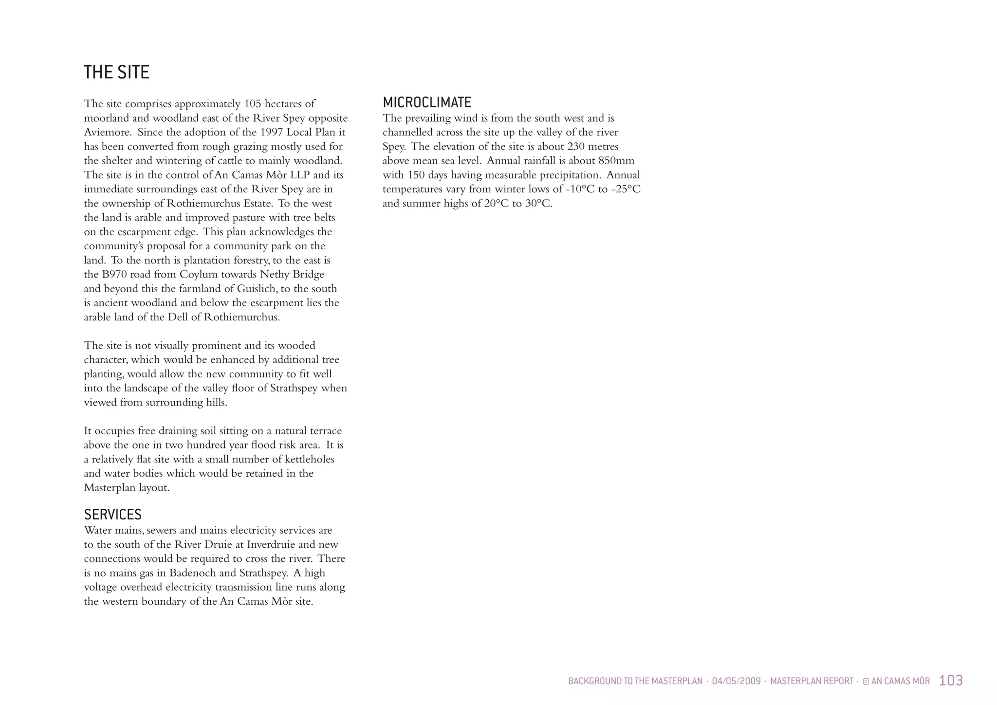 BACKGROUND TO THE MASTERPLAN · 04/05/2009 · MASTERPLAN REPORT · © AN CAMAS MÒR 103
THE SITE
The site comprises approximately 105 hectares of
moorland and woodland east of the River Spey opposite
Aviemore. Since the adoption of the 1997 Local Plan it
has been converted from rough grazing mostly used for
the shelter and wintering of cattle to mainly woodland.
The site is in the control of An Camas Mòr LLP and its
immediate surroundings east of the River Spey are in
the ownership of Rothiemurchus Estate. To the west
the land is arable and improved pasture with tree belts
on the escarpment edge. This plan acknowledges the
community’s proposal for a community park on the
land. To the north is plantation forestry, to the east is
the B970 road from Coylum towards Nethy Bridge
and beyond this the farmland of Guislich, to the south
is ancient woodland and below the escarpment lies the
arable land of the Dell of Rothiemurchus.
The site is not visually prominent and its wooded
character, which would be enhanced by additional tree
planting, would allow the new community to fit well
into the landscape of the valley floor of Strathspey when
viewed from surrounding hills.
It occupies free draining soil sitting on a natural terrace
above the one in two hundred year flood risk area. It is
a relatively flat site with a small number of kettleholes
and water bodies which would be retained in the
Masterplan layout.
SERVICES
Water mains, sewers and mains electricity services are
to the south of the River Druie at Inverdruie and new
connections would be required to cross the river. There
is no mains gas in Badenoch and Strathspey. A high
voltage overhead electricity transmission line runs along
the western boundary of the An Camas Mòr site.
MICROCLIMATE
The prevailing wind is from the south west and is
channelled across the site up the valley of the river
Spey. The elevation of the site is about 230 metres
above mean sea level. Annual rainfall is about 850mm
with 150 days having measurable precipitation. Annual
temperatures vary from winter lows of -10°C to -25°C
and summer highs of 20°C to 30°C.
 