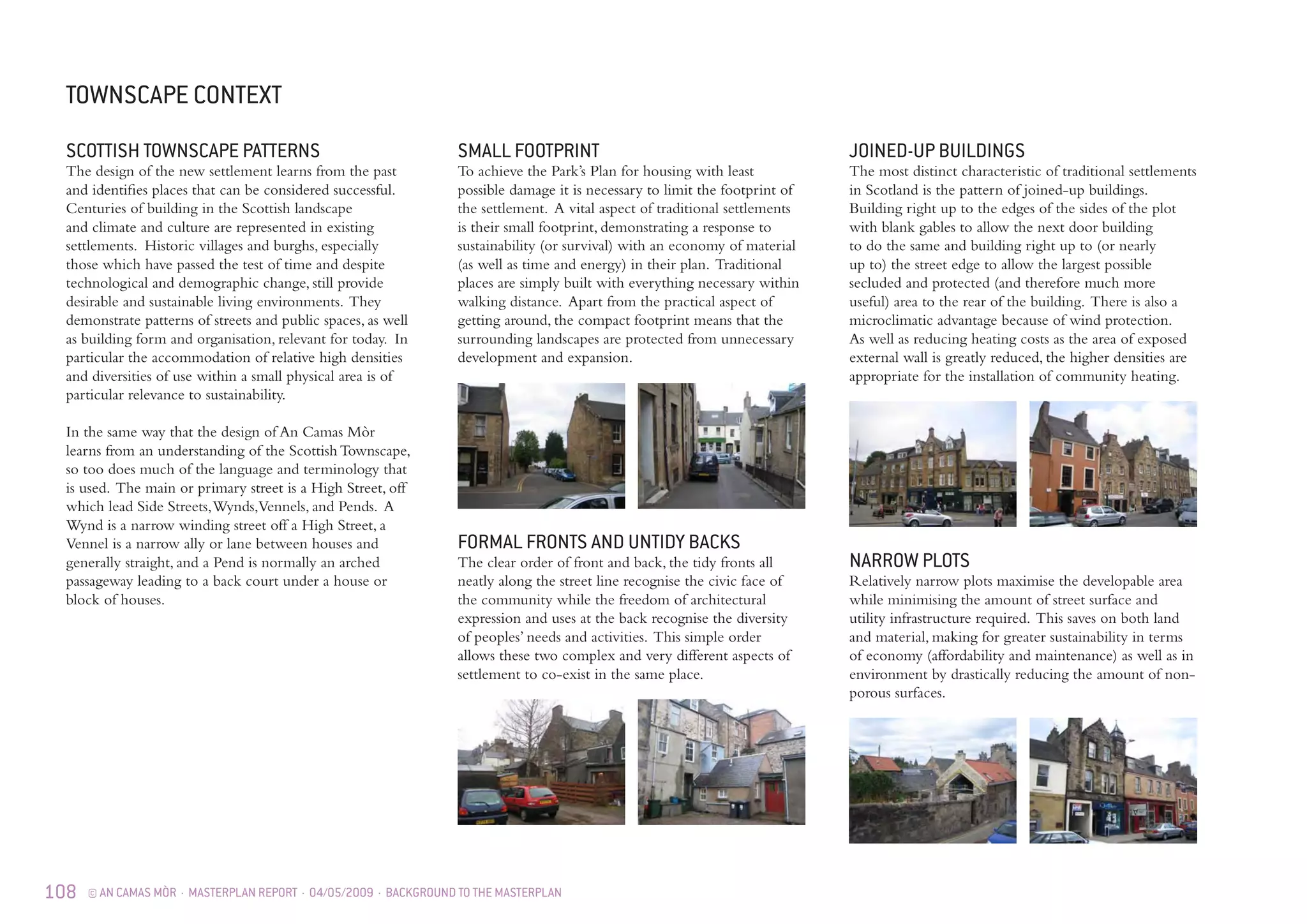 108 © AN CAMAS MÒR · MASTERPLAN REPORT · 04/05/2009 · BACKGROUND TO THE MASTERPLAN
TOWNSCAPE CONTEXT
SCOTTISH TOWNSCAPE PATTERNS
The design of the new settlement learns from the past
and identifies places that can be considered successful.
Centuries of building in the Scottish landscape
and climate and culture are represented in existing
settlements. Historic villages and burghs, especially
those which have passed the test of time and despite
technological and demographic change, still provide
desirable and sustainable living environments. They
demonstrate patterns of streets and public spaces, as well
as building form and organisation, relevant for today. In
particular the accommodation of relative high densities
and diversities of use within a small physical area is of
particular relevance to sustainability.
In the same way that the design of An Camas Mòr
learns from an understanding of the Scottish Townscape,
so too does much of the language and terminology that
is used. The main or primary street is a High Street, off
which lead Side Streets,Wynds,Vennels, and Pends. A
Wynd is a narrow winding street off a High Street, a
Vennel is a narrow ally or lane between houses and
generally straight, and a Pend is normally an arched
passageway leading to a back court under a house or
block of houses.
JOINED-UP BUILDINGS
The most distinct characteristic of traditional settlements
in Scotland is the pattern of joined-up buildings.
Building right up to the edges of the sides of the plot
with blank gables to allow the next door building
to do the same and building right up to (or nearly
up to) the street edge to allow the largest possible
secluded and protected (and therefore much more
useful) area to the rear of the building. There is also a
microclimatic advantage because of wind protection.
As well as reducing heating costs as the area of exposed
external wall is greatly reduced, the higher densities are
appropriate for the installation of community heating.
NARROW PLOTS
Relatively narrow plots maximise the developable area
while minimising the amount of street surface and
utility infrastructure required. This saves on both land
and material, making for greater sustainability in terms
of economy (affordability and maintenance) as well as in
environment by drastically reducing the amount of non-
porous surfaces.
FORMAL FRONTS AND UNTIDY BACKS
The clear order of front and back, the tidy fronts all
neatly along the street line recognise the civic face of
the community while the freedom of architectural
expression and uses at the back recognise the diversity
of peoples’ needs and activities. This simple order
allows these two complex and very different aspects of
settlement to co-exist in the same place.
SMALL FOOTPRINT
To achieve the Park’s Plan for housing with least
possible damage it is necessary to limit the footprint of
the settlement. A vital aspect of traditional settlements
is their small footprint, demonstrating a response to
sustainability (or survival) with an economy of material
(as well as time and energy) in their plan. Traditional
places are simply built with everything necessary within
walking distance. Apart from the practical aspect of
getting around, the compact footprint means that the
surrounding landscapes are protected from unnecessary
development and expansion.
 