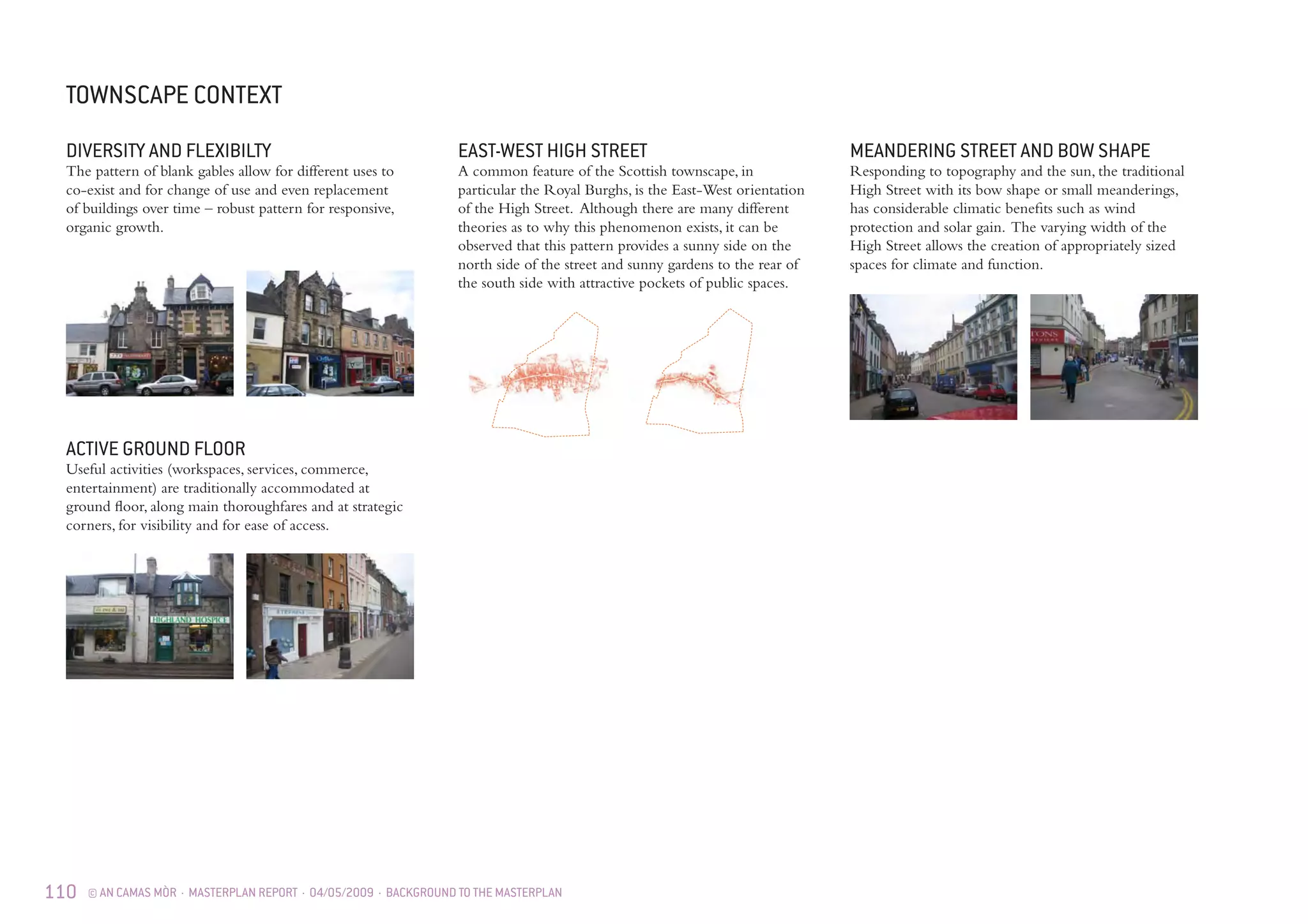 110 © AN CAMAS MÒR · MASTERPLAN REPORT · 04/05/2009 · BACKGROUND TO THE MASTERPLAN
ACTIVE GROUND FLOOR
Useful activities (workspaces, services, commerce,
entertainment) are traditionally accommodated at
ground floor, along main thoroughfares and at strategic
corners, for visibility and for ease of access.
EAST-WEST HIGH STREET
A common feature of the Scottish townscape, in
particular the Royal Burghs, is the East-West orientation
of the High Street. Although there are many different
theories as to why this phenomenon exists, it can be
observed that this pattern provides a sunny side on the
north side of the street and sunny gardens to the rear of
the south side with attractive pockets of public spaces.
MEANDERING STREET AND BOW SHAPE
Responding to topography and the sun, the traditional
High Street with its bow shape or small meanderings,
has considerable climatic benefits such as wind
protection and solar gain. The varying width of the
High Street allows the creation of appropriately sized
spaces for climate and function.
DIVERSITY AND FLEXIBILTY
The pattern of blank gables allow for different uses to
co-exist and for change of use and even replacement
of buildings over time – robust pattern for responsive,
organic growth.
TOWNSCAPE CONTEXT
 