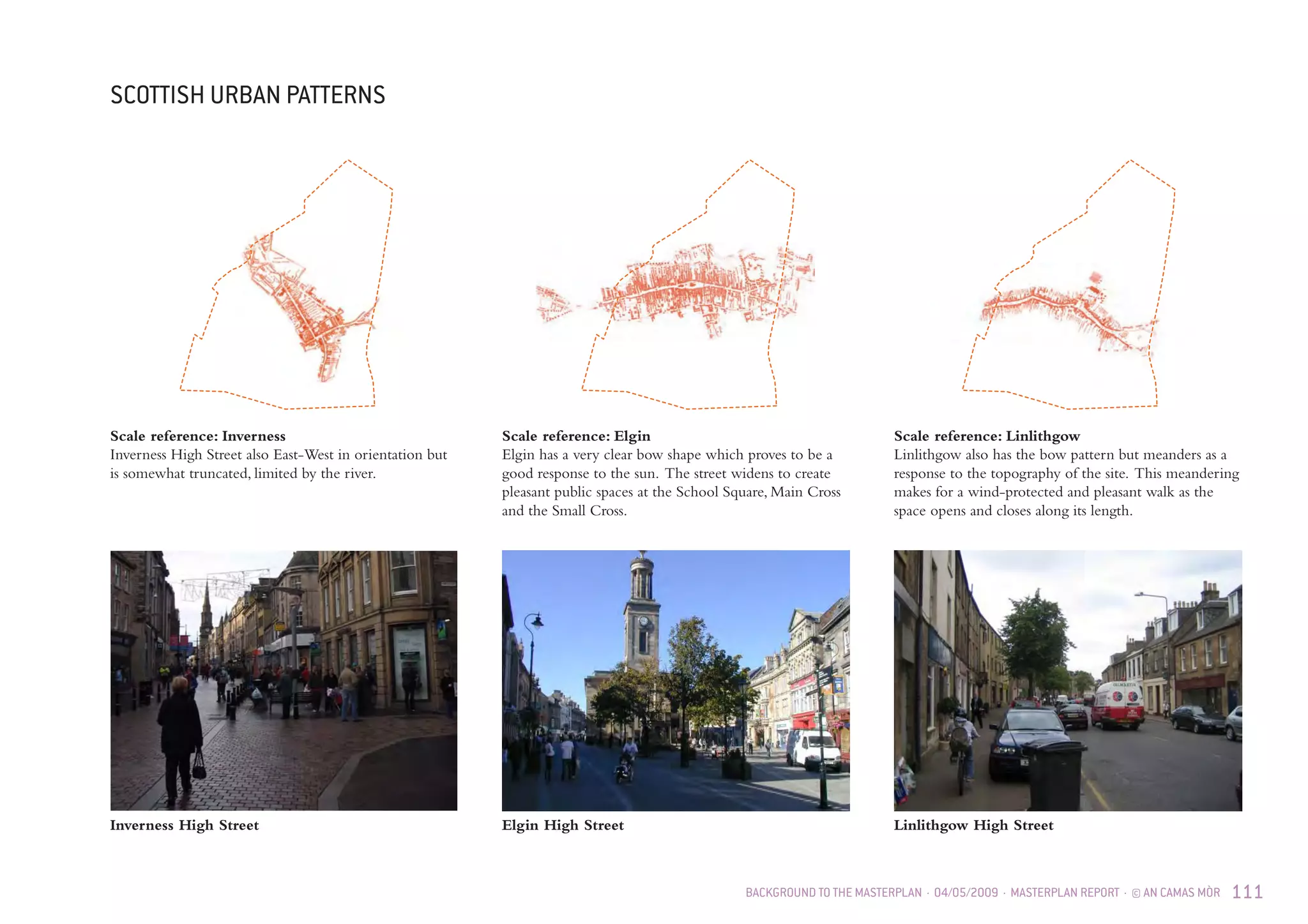 BACKGROUND TO THE MASTERPLAN · 04/05/2009 · MASTERPLAN REPORT · © AN CAMAS MÒR 111
SCOTTISH URBAN PATTERNS
Inverness High Street
Scale reference: Elgin
Elgin has a very clear bow shape which proves to be a
good response to the sun. The street widens to create
pleasant public spaces at the School Square, Main Cross
and the Small Cross.
Scale reference: Inverness
Inverness High Street also East-West in orientation but
is somewhat truncated, limited by the river.
Scale reference: Linlithgow
Linlithgow also has the bow pattern but meanders as a
response to the topography of the site. This meandering
makes for a wind-protected and pleasant walk as the
space opens and closes along its length.
Elgin High Street Linlithgow High Street
 