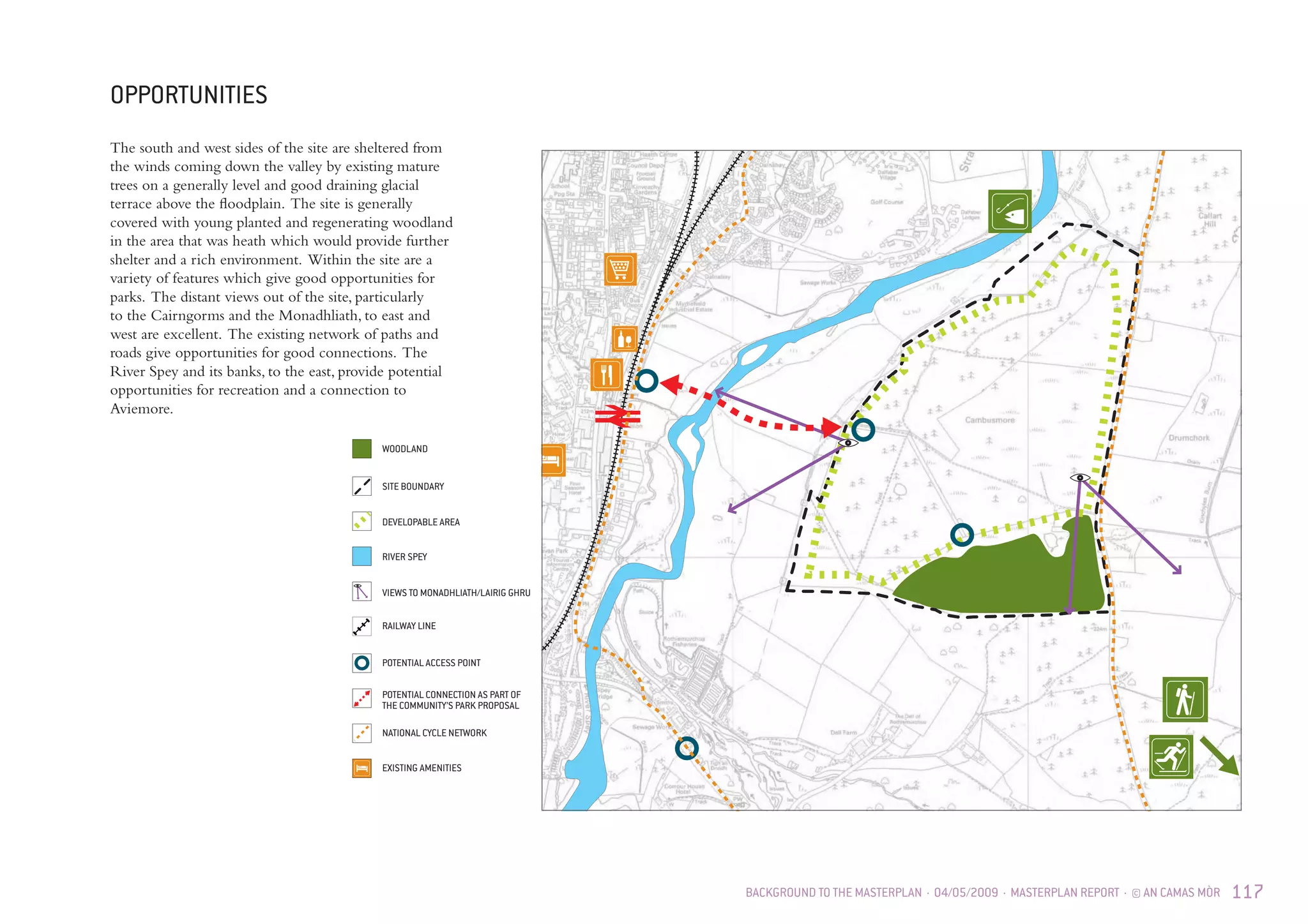 BACKGROUND TO THE MASTERPLAN · 04/05/2009 · MASTERPLAN REPORT · © AN CAMAS MÒR 117
OPPORTUNITIES
DEVELOPABLE AREA
SITE BOUNDARY
WOODLAND
RAILWAY LINE
POTENTIAL CONNECTION AS PART OF
THE COMMUNITY’S PARK PROPOSAL
NATIONAL CYCLE NETWORK
EXISTING AMENITIES
RIVER SPEY
VIEWS TO MONADHLIATH/LAIRIG GHRU
POTENTIAL ACCESS POINT
The south and west sides of the site are sheltered from
the winds coming down the valley by existing mature
trees on a generally level and good draining glacial
terrace above the floodplain. The site is generally
covered with young planted and regenerating woodland
in the area that was heath which would provide further
shelter and a rich environment. Within the site are a
variety of features which give good opportunities for
parks. The distant views out of the site, particularly
to the Cairngorms and the Monadhliath, to east and
west are excellent. The existing network of paths and
roads give opportunities for good connections. The
River Spey and its banks, to the east, provide potential
opportunities for recreation and a connection to
Aviemore.
 