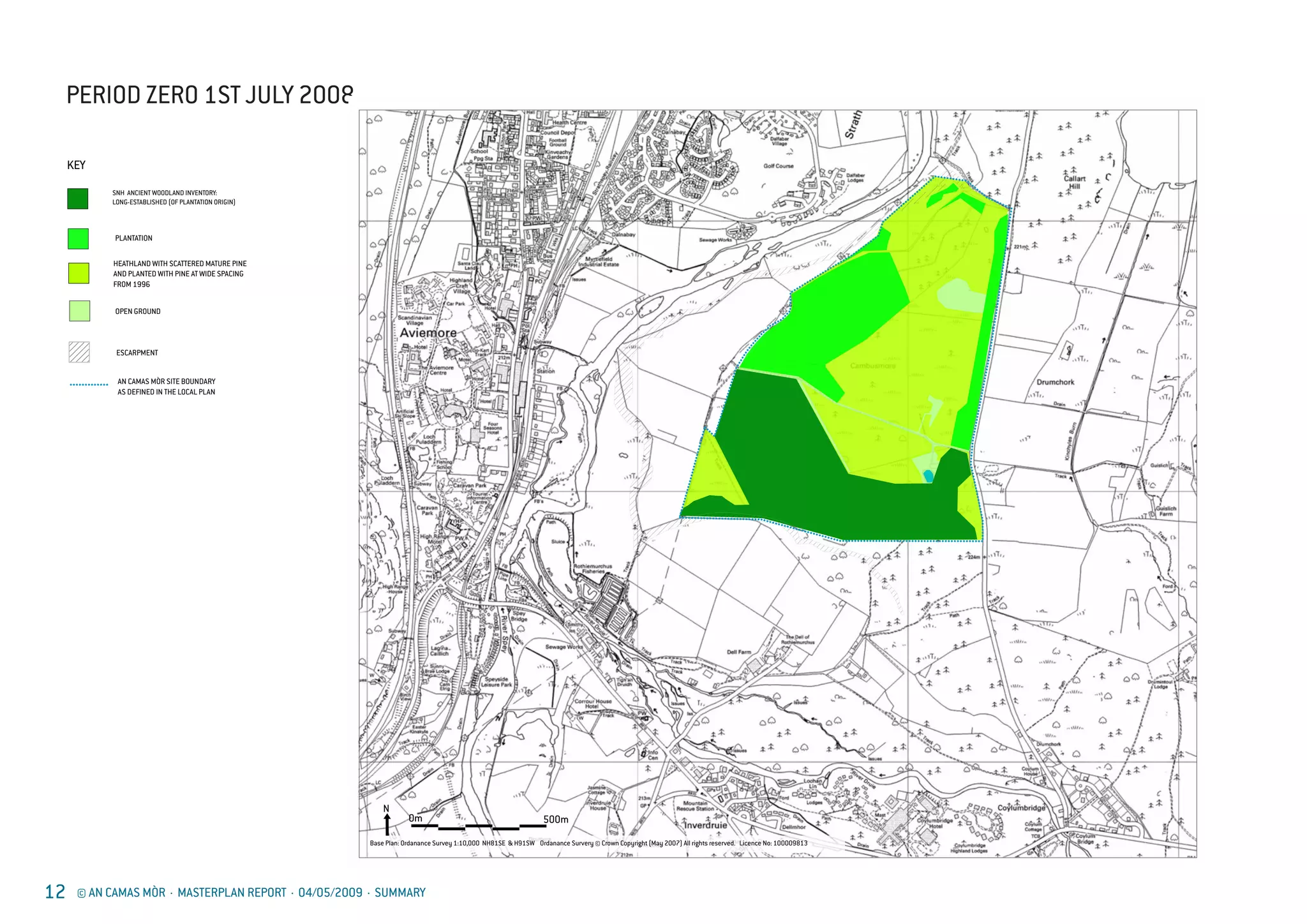 12 © AN CAMAS MÒR · MASTERPLAN REPORT · 04/05/2009 · SUMMARY
PERIOD ZERO 1ST JULY 2008
AN CAMAS M
AS DEFINED
AN CAMAS MÒR
INDICATIVE LAND U
ESCARPMEN
KEY
PERIOD 0 1st JULY
0m 500m
N
Base Plan: Ordanance Survey 1:10,000 NH81SE & H91SW Ordanance Survery © Crown Copyright (May 2007) All rights reserved. Licence No: 100009813
PLANTATION
HEATHLAND W
AND PLANTED
FROM 1996
SNH ANCIENT W
LONG-ESTABLIS
OPEN GROUN
AN CAMAS MÒR SITE BOUNDARY
AS DEFINED IN THE LOCAL PLAN
AN CAMAS MÒR
INDICATIVE LAND USE PLAN
ESCARPMENT
KEY
PERIOD 0 1st JULY 2008
PLANTATION
HEATHLAND WITH SCATTERED MATURE PINE
AND PLANTED WITH PINE AT WIDE SPACING
FROM 1996
SNH ANCIENT WOODLAND INVENTORY:
LONG-ESTABLISHED (OF PLANTATION ORIGIN)
OPEN GROUND
 