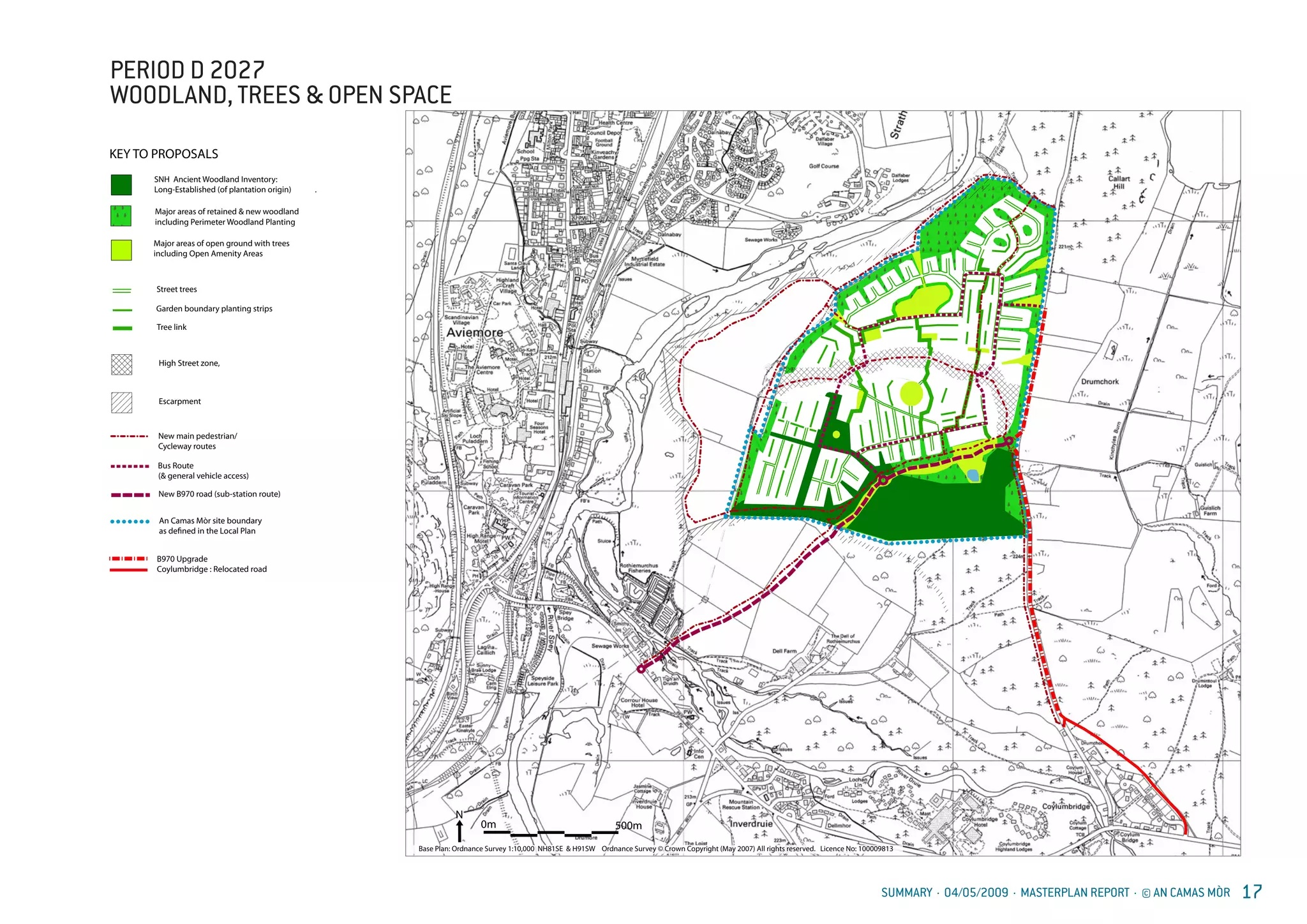SUMMARY · 04/05/2009 · MASTERPLAN REPORT · © AN CAMAS MÒR 17
AN CA
INDICA
KEY TO P
PERIOD
WOOD
OPEN
0m 500m
N
Base Plan: Ordnance Survey 1:10,000 NH81SE & H91SW Ordnance Survey © Crown Copyright (May 2007) All rights reserved. Licence No: 100009813
New main pedestrian/
Cycleway routes
An Camas Mòr site boundary
as defined in the Local Plan
Bus Route
New B970 road (sub-station route)
AN CAMAS MÒR
INDICATIVE LAND USE PLAN
GABTA
High Street zone,
Escarpment
KEY TO PROPOSALS
PERIOD D 2027
WOODLAND TREES &
OPEN SPACE
21.04.2009
Street trees
Garden boundary planting strips
Major areas of retained & new woodland
including Perimeter Woodland Planting
Major areas of open ground with trees
including Open Amenity Areas
Tree link
SNH Ancient Woodland Inventory:
Long-Established (of plantation origin) .
(& general vehicle access)
B970 Upgrade
Coylumbridge : Relocated road
PERIOD D 2027
WOODLAND, TREES & OPEN SPACE
 