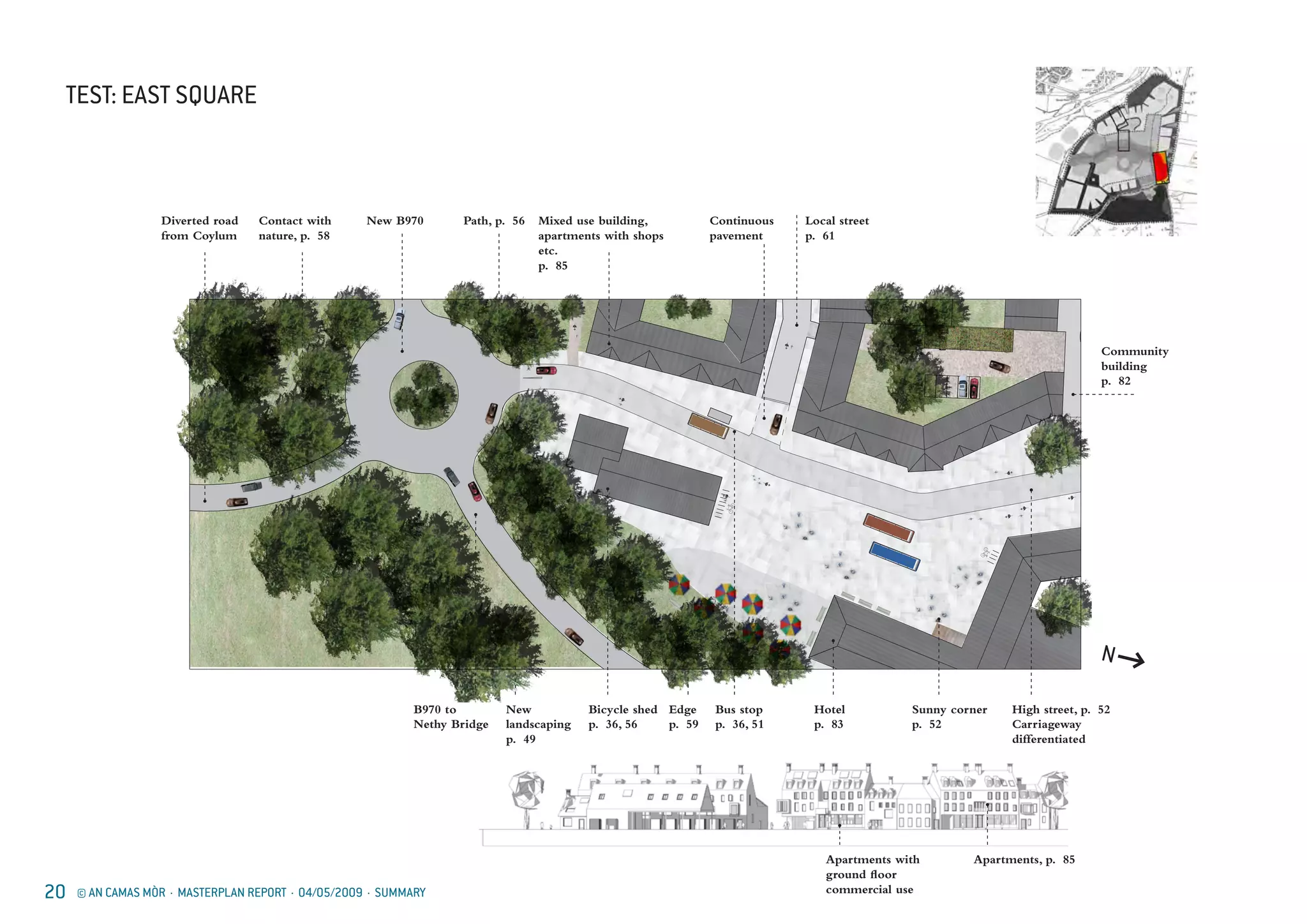 20 © AN CAMAS MÒR · MASTERPLAN REPORT · 04/05/2009 · SUMMARY
TEST: EAST SQUARE
N
Diverted road
from Coylum
Contact with
nature, p. 58
New B970 Path, p. 56 Mixed use building,
apartments with shops
etc.
p. 85
Local street
p. 61
Continuous
pavement
B970 to
Nethy Bridge
New
landscaping
p. 49
Bicycle shed
p. 36, 56
Edge
p. 59
Hotel
p. 83
Sunny corner
p. 52
High street, p. 52
Carriageway
differentiated
Bus stop
p. 36, 51
Apartments with
ground floor
commercial use
Apartments, p. 85
Community
building
p. 82
 