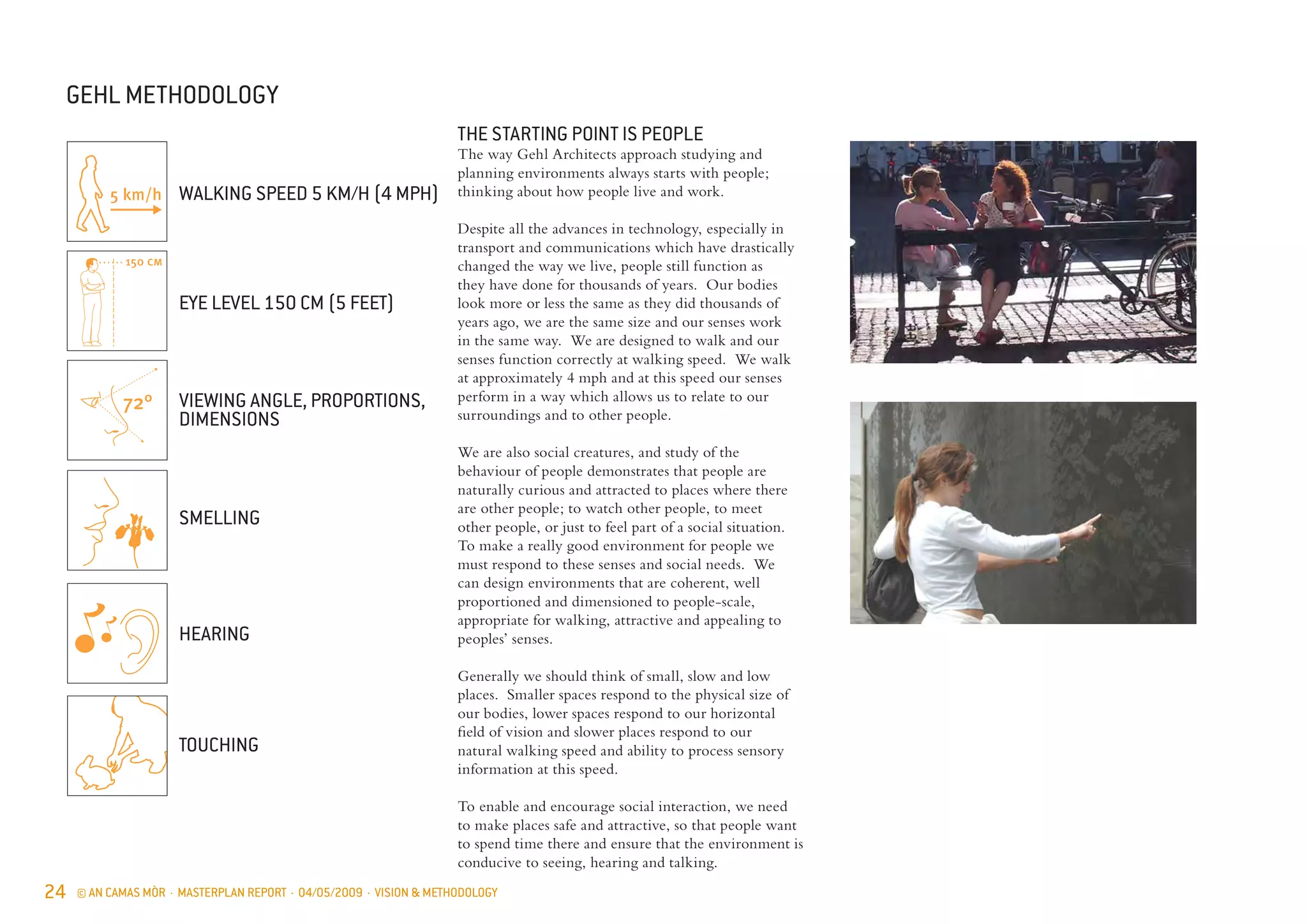 24 © AN CAMAS MÒR · MASTERPLAN REPORT · 04/05/2009 · VISION & METHODOLOGY
GEHL METHODOLOGY
72°
150 cm
THE STARTING POINT IS PEOPLE
The way Gehl Architects approach studying and
planning environments always starts with people;
thinking about how people live and work.
Despite all the advances in technology, especially in
transport and communications which have drastically
changed the way we live, people still function as
they have done for thousands of years. Our bodies
look more or less the same as they did thousands of
years ago, we are the same size and our senses work
in the same way. We are designed to walk and our
senses function correctly at walking speed. We walk
at approximately 4 mph and at this speed our senses
perform in a way which allows us to relate to our
surroundings and to other people.
We are also social creatures, and study of the
behaviour of people demonstrates that people are
naturally curious and attracted to places where there
are other people; to watch other people, to meet
other people, or just to feel part of a social situation.
To make a really good environment for people we
must respond to these senses and social needs. We
can design environments that are coherent, well
proportioned and dimensioned to people-scale,
appropriate for walking, attractive and appealing to
peoples’ senses.
Generally we should think of small, slow and low
places. Smaller spaces respond to the physical size of
our bodies, lower spaces respond to our horizontal
field of vision and slower places respond to our
natural walking speed and ability to process sensory
information at this speed.
To enable and encourage social interaction, we need
to make places safe and attractive, so that people want
to spend time there and ensure that the environment is
conducive to seeing, hearing and talking.
WALKING SPEED 5 KM/H (4 MPH)
EYE LEVEL 150 CM (5 FEET)
VIEWING ANGLE, PROPORTIONS,
DIMENSIONS
SMELLING
HEARING
TOUCHING
 