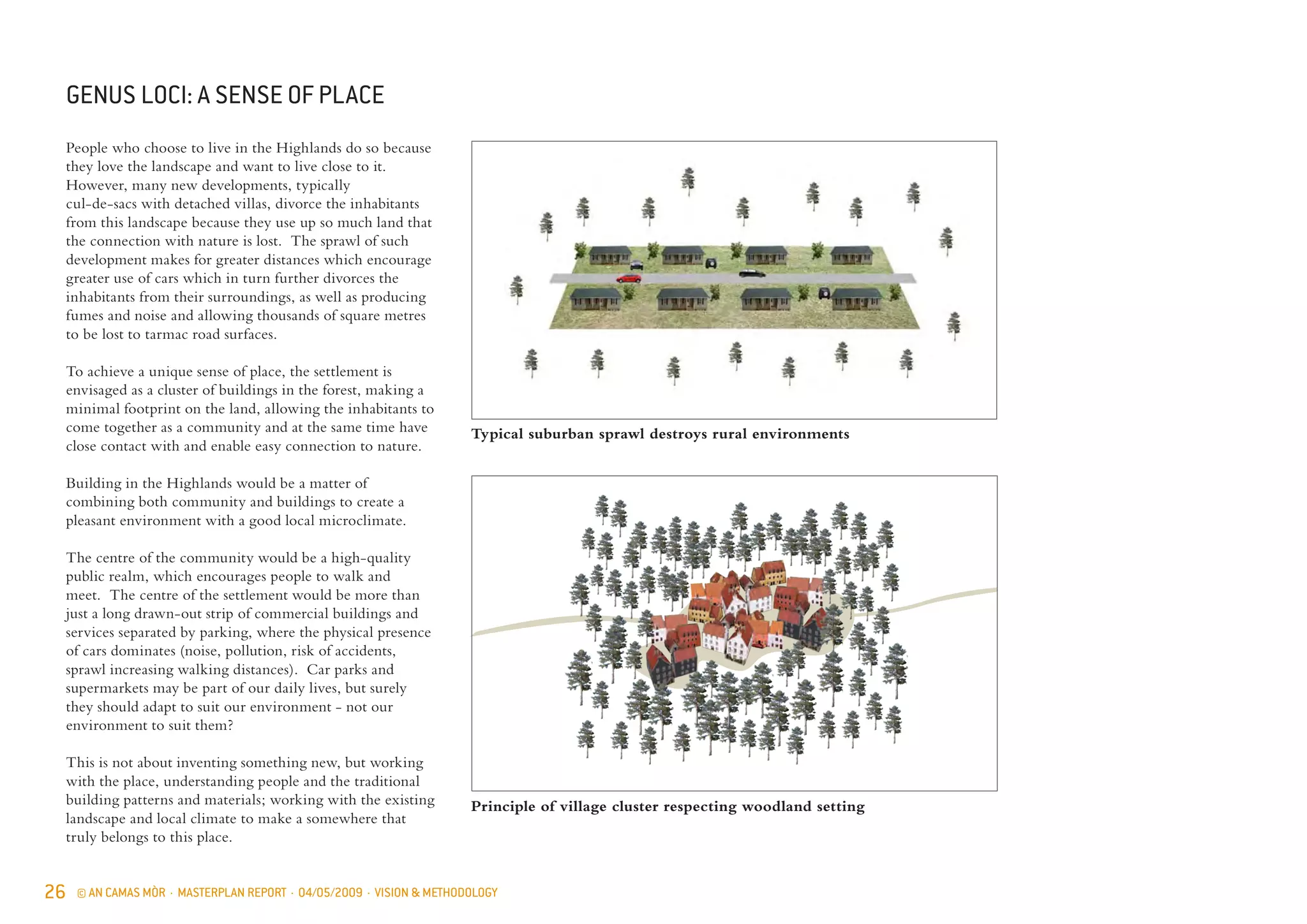 26 © AN CAMAS MÒR · MASTERPLAN REPORT · 04/05/2009 · VISION & METHODOLOGY
People who choose to live in the Highlands do so because
they love the landscape and want to live close to it.
However, many new developments, typically
cul-de-sacs with detached villas, divorce the inhabitants
from this landscape because they use up so much land that
the connection with nature is lost. The sprawl of such
development makes for greater distances which encourage
greater use of cars which in turn further divorces the
inhabitants from their surroundings, as well as producing
fumes and noise and allowing thousands of square metres
to be lost to tarmac road surfaces.
To achieve a unique sense of place, the settlement is
envisaged as a cluster of buildings in the forest, making a
minimal footprint on the land, allowing the inhabitants to
come together as a community and at the same time have
close contact with and enable easy connection to nature.
Building in the Highlands would be a matter of
combining both community and buildings to create a
pleasant environment with a good local microclimate.
The centre of the community would be a high-quality
public realm, which encourages people to walk and
meet. The centre of the settlement would be more than
just a long drawn-out strip of commercial buildings and
services separated by parking, where the physical presence
of cars dominates (noise, pollution, risk of accidents,
sprawl increasing walking distances). Car parks and
supermarkets may be part of our daily lives, but surely
they should adapt to suit our environment - not our
environment to suit them?
This is not about inventing something new, but working
with the place, understanding people and the traditional
building patterns and materials; working with the existing
landscape and local climate to make a somewhere that
truly belongs to this place.
Typical suburban sprawl destroys rural environments
Principle of village cluster respecting woodland setting
GENUS LOCI: A SENSE OF PLACE
 