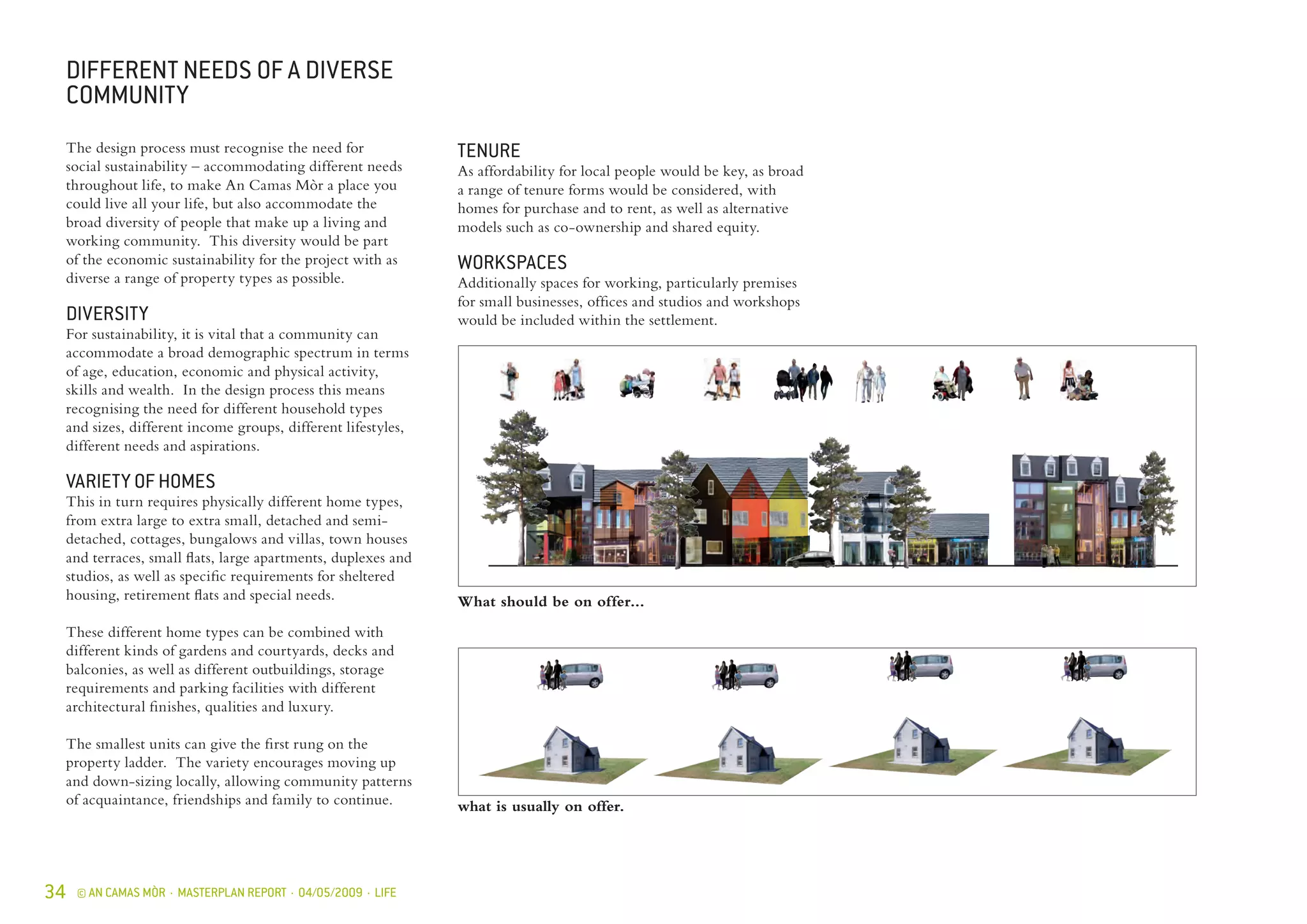 34 © AN CAMAS MÒR · MASTERPLAN REPORT · 04/05/2009 · LIFE
what is usually on offer.
The design process must recognise the need for
social sustainability – accommodating different needs
throughout life, to make An Camas Mòr a place you
could live all your life, but also accommodate the
broad diversity of people that make up a living and
working community. This diversity would be part
of the economic sustainability for the project with as
diverse a range of property types as possible.
DIVERSITY
For sustainability, it is vital that a community can
accommodate a broad demographic spectrum in terms
of age, education, economic and physical activity,
skills and wealth. In the design process this means
recognising the need for different household types
and sizes, different income groups, different lifestyles,
different needs and aspirations.
VARIETY OF HOMES
This in turn requires physically different home types,
from extra large to extra small, detached and semi-
detached, cottages, bungalows and villas, town houses
and terraces, small flats, large apartments, duplexes and
studios, as well as specific requirements for sheltered
housing, retirement flats and special needs.
These different home types can be combined with
different kinds of gardens and courtyards, decks and
balconies, as well as different outbuildings, storage
requirements and parking facilities with different
architectural finishes, qualities and luxury.
The smallest units can give the first rung on the
property ladder. The variety encourages moving up
and down-sizing locally, allowing community patterns
of acquaintance, friendships and family to continue.
DIFFERENT NEEDS OF A DIVERSE
COMMUNITY
TENURE
As affordability for local people would be key, as broad
a range of tenure forms would be considered, with
homes for purchase and to rent, as well as alternative
models such as co-ownership and shared equity.
WORKSPACES
Additionally spaces for working, particularly premises
for small businesses, offices and studios and workshops
would be included within the settlement.
What should be on offer...
 