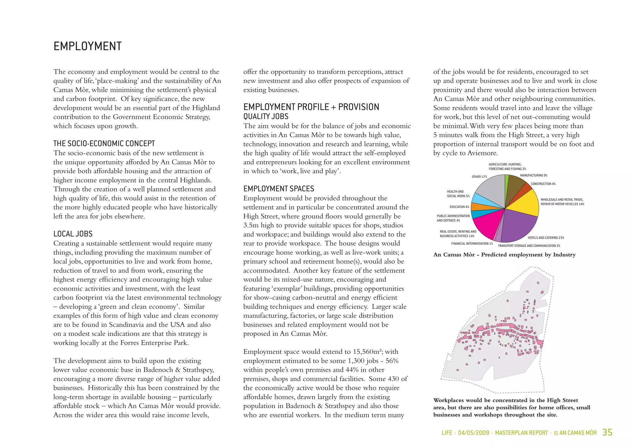LIFE · 04/05/2009 · MASTERPLAN REPORT · © AN CAMAS MÒR 35
EMPLOYMENT
Workplaces would be concentrated in the High Street
area, but there are also possibilities for home offices, small
businesses and workshops throughout the site.
The economy and employment would be central to the
quality of life,‘place-making’ and the sustainability of An
Camas Mòr, while minimising the settlement’s physical
and carbon footprint. Of key significance, the new
development would be an essential part of the Highland
contribution to the Government Economic Strategy,
which focuses upon growth.
THE SOCIO-ECONOMIC CONCEPT
The socio-economic basis of the new settlement is
the unique opportunity afforded by An Camas Mòr to
provide both affordable housing and the attraction of
higher income employment in the central Highlands.
Through the creation of a well planned settlement and
high quality of life, this would assist in the retention of
the more highly educated people who have historically
left the area for jobs elsewhere.
LOCAL JOBS
Creating a sustainable settlement would require many
things, including providing the maximum number of
local jobs, opportunities to live and work from home,
reduction of travel to and from work, ensuring the
highest energy efficiency and encouraging high value
economic activities and investment, with the least
carbon footprint via the latest environmental technology
– developing a ‘green and clean economy’. Similar
examples of this form of high value and clean economy
are to be found in Scandinavia and the USA and also
on a modest scale indications are that this strategy is
working locally at the Forres Enterprise Park.
The development aims to build upon the existing
lower value economic base in Badenoch & Strathspey,
encouraging a more diverse range of higher value added
businesses. Historically this has been constrained by the
long-term shortage in available housing – particularly
affordable stock – which An Camas Mòr would provide.
Across the wider area this would raise income levels,
offer the opportunity to transform perceptions, attract
new investment and also offer prospects of expansion of
existing businesses.
EMPLOYMENT PROFILE + PROVISION
QUALITY JOBS
The aim would be for the balance of jobs and economic
activities in An Camas Mòr to be towards high value,
technology, innovation and research and learning, while
the high quality of life would attract the self-employed
and entrepreneurs looking for an excellent environment
in which to ‘work, live and play’.
EMPLOYMENT SPACES
Employment would be provided throughout the
settlement and in particular be concentrated around the
High Street, where ground floors would generally be
3.5m high to provide suitable spaces for shops, studios
and workspace; and buildings would also extend to the
rear to provide workspace. The house designs would
encourage home working, as well as live-work units; a
primary school and retirement home(s), would also be
accommodated. Another key feature of the settlement
would be its mixed-use nature, encouraging and
featuring ‘exemplar’ buildings, providing opportunities
for show-casing carbon-neutral and energy efficient
building techniques and energy efficiency. Larger scale
manufacturing, factories, or large scale distribution
businesses and related employment would not be
proposed in An Camas Mòr.
Employment space would extend to 15,560m²; with
employment estimated to be some 1,300 jobs - 56%
within people’s own premises and 44% in other
premises, shops and commercial facilities. Some 430 of
the economically active would be those who require
affordable homes, drawn largely from the existing
population in Badenoch & Strathspey and also those
who are essential workers. In the medium term many
An Camas Mòr - Predicted employment by Industry
MANUFACTURING 9%
AGRICULTURE: HUNTING,
FORESTING AND FISHING 2%
CONSTRUCTION 4%
HOTELS AND CATERING 23%
FINANCIAL INTERMEDIATION 1%
REAL ESTATE, RENTING AND
BUSINESS ACTIVITIES 14%
PUBLIC ADMINISTRATION
AND DEFENCE 4%
EDUCATION 4%
HEALTH AND
SOCIAL WORK 5%
OTHER 17%
TRANSPORT STORAGE AND COMMUNICATION 3%
WHOLESALE AND RETAIL TRADE,
REPAIR OF MOTOR VEHICLES 14%
of the jobs would be for residents, encouraged to set
up and operate businesses and to live and work in close
proximity and there would also be interaction between
An Camas Mòr and other neighbouring communities.
Some residents would travel into and leave the village
for work, but this level of net out-commuting would
be minimal.With very few places being more than
5 minutes walk from the High Street, a very high
proportion of internal transport would be on foot and
by cycle to Aviemore.
 