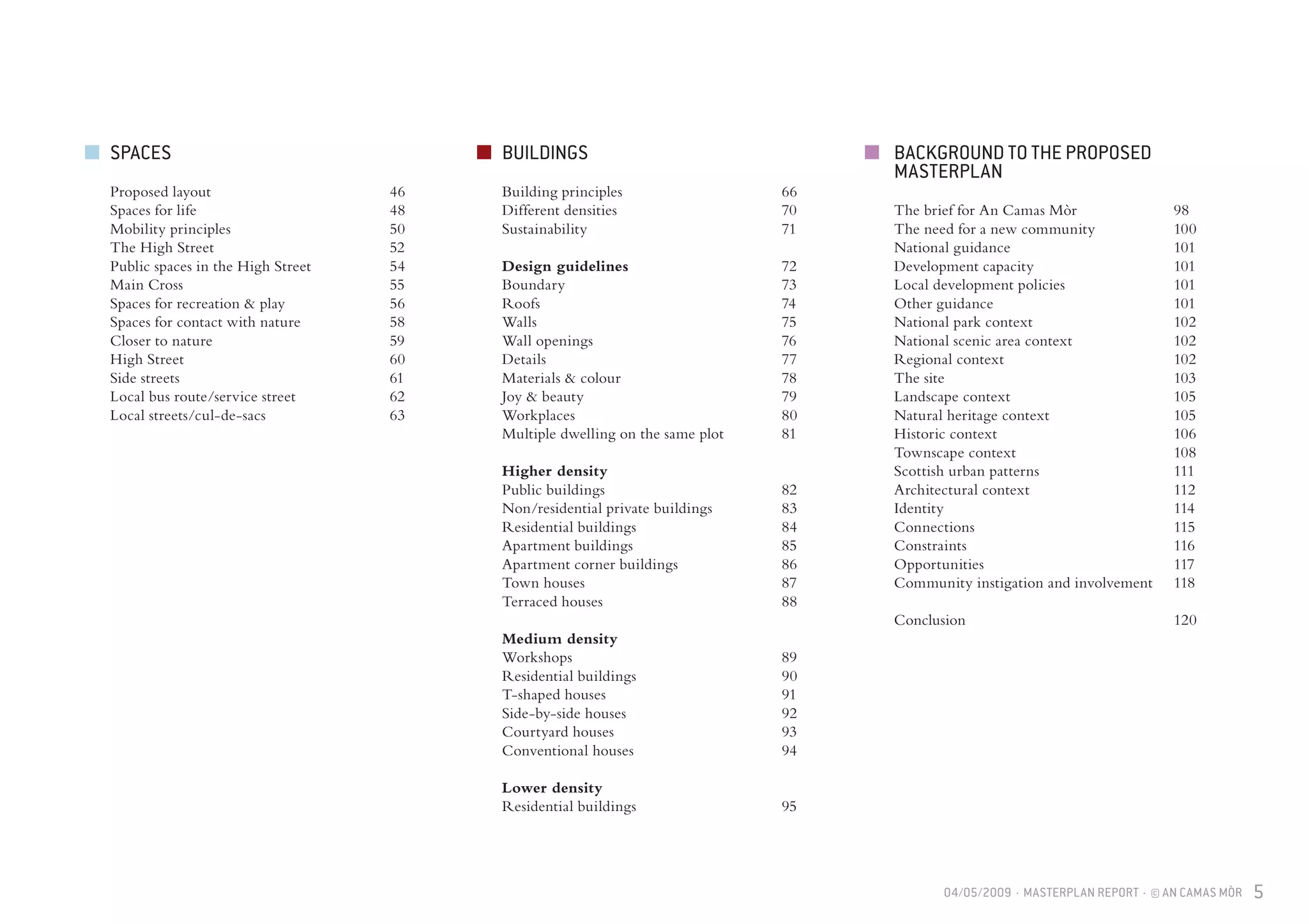 04/05/2009 · MASTERPLAN REPORT · © AN CAMAS MÒR 5
BUILDINGS
Building principles			 66
Different densities			 70
Sustainability				 71
Design guidelines			 72	
Boundary				 73
Roofs					 74
Walls					 75
Wall openings				 76	
Details					 77
Materials & colour			 78	
Joy & beauty				 79
Workplaces				 80
Multiple dwelling on the same plot		 81
Higher density
Public buildings				 82	
Non/residential private buildings		 83
Residential buildings			 84
Apartment buildings			 85
Apartment corner buildings		 86
Town houses				 87
Terraced houses				 88
Medium density			
Workshops				 89
Residential buildings			 90
T-shaped houses				 91
Side-by-side houses			 92
Courtyard houses			 93
Conventional houses			 94
Lower density
Residential buildings			 95
SPACES
Proposed layout				 46
Spaces for life				 48
Mobility principles			 50
The High Street				 52
Public spaces in the High Street		 54
Main Cross				 55
Spaces for recreation & play		 56
Spaces for contact with nature		 58
Closer to nature				 59
High Street				 60
Side streets				 61
Local bus route/service street		 62
Local streets/cul-de-sacs			 63
BACKGROUND TO THE PROPOSED
MASTERPLAN
The brief for An Camas Mòr		 98
The need for a new community		 100
National guidance			 101
Development capacity			 101
Local development policies		 101
Other guidance				 101
National park context			 102
National scenic area context		 102
Regional context				 102
The site					 103
Landscape context			 105
Natural heritage context			 105
Historic context				 106
Townscape context			 108
Scottish urban patterns			 111
Architectural context			 112
Identity					 114
Connections				 115
Constraints				 116
Opportunities				 117
Community instigation and involvement	 118
Conclusion				 120
 