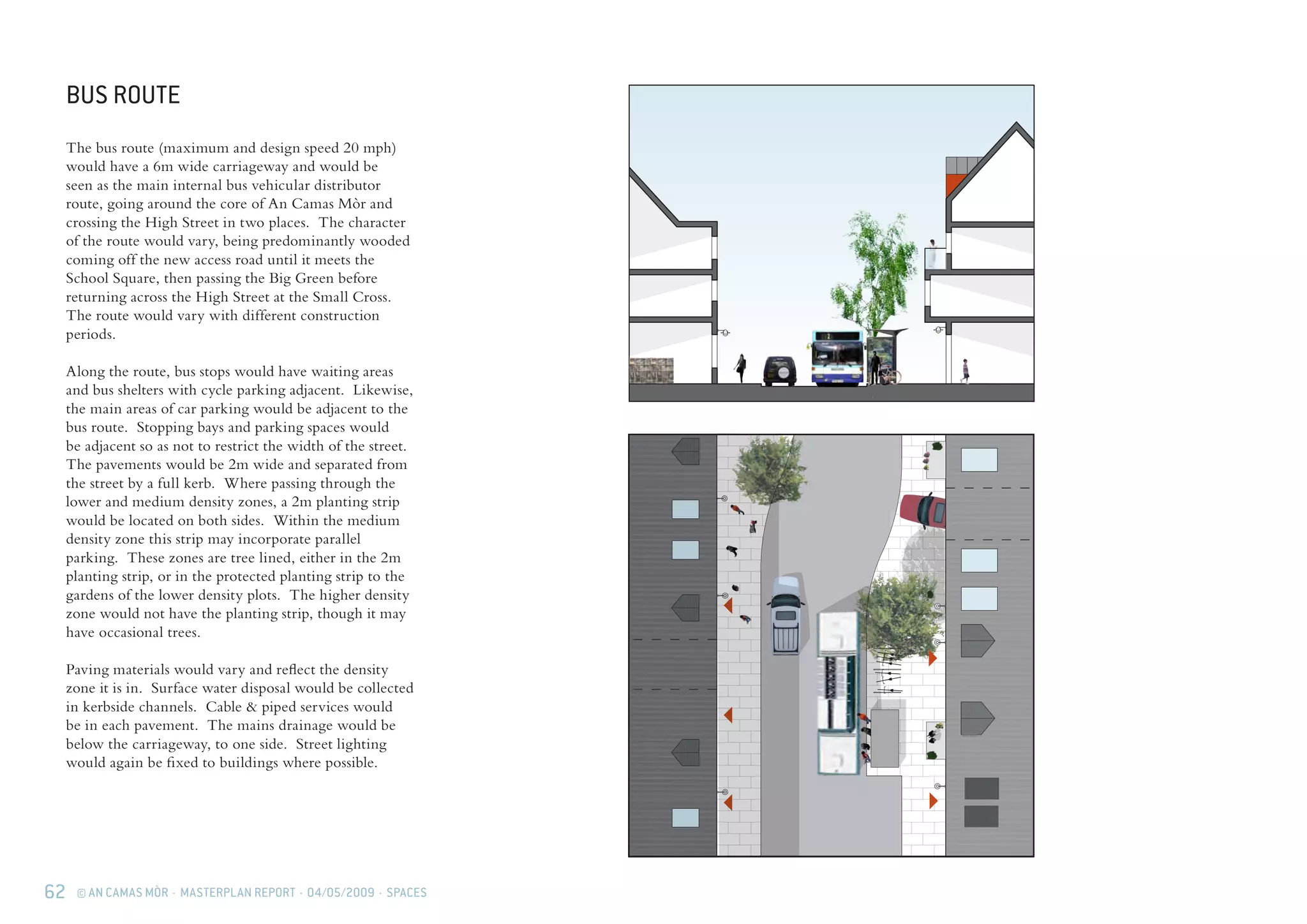 62 © AN CAMAS MÒR · MASTERPLAN REPORT · 04/05/2009 · SPACES
BUS ROUTE
The bus route (maximum and design speed 20 mph)
would have a 6m wide carriageway and would be
seen as the main internal bus vehicular distributor
route, going around the core of An Camas Mòr and
crossing the High Street in two places. The character
of the route would vary, being predominantly wooded
coming off the new access road until it meets the
School Square, then passing the Big Green before
returning across the High Street at the Small Cross.
The route would vary with different construction
periods.
Along the route, bus stops would have waiting areas
and bus shelters with cycle parking adjacent. Likewise,
the main areas of car parking would be adjacent to the
bus route. Stopping bays and parking spaces would
be adjacent so as not to restrict the width of the street.
The pavements would be 2m wide and separated from
the street by a full kerb. Where passing through the
lower and medium density zones, a 2m planting strip
would be located on both sides. Within the medium
density zone this strip may incorporate parallel
parking. These zones are tree lined, either in the 2m
planting strip, or in the protected planting strip to the
gardens of the lower density plots. The higher density
zone would not have the planting strip, though it may
have occasional trees.
Paving materials would vary and reflect the density
zone it is in. Surface water disposal would be collected
in kerbside channels. Cable & piped services would
be in each pavement. The mains drainage would be
below the carriageway, to one side. Street lighting
would again be fixed to buildings where possible.
 