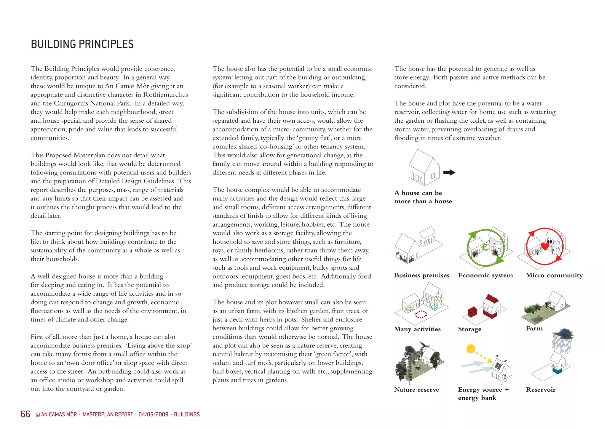 66 © AN CAMAS MÒR · MASTERPLAN REPORT · 04/05/2009 · BUILDINGS
The Building Principles would provide coherence,
identity, proportion and beauty. In a general way
these would be unique to An Camas Mòr giving it an
appropriate and distinctive character in Rothiemurchus
and the Cairngorms National Park. In a detailed way,
they would help make each neighbourhood, street
and house special, and provide the sense of shared
appreciation, pride and value that leads to successful
communities.
This Proposed Masterplan does not detail what
buildings would look like, that would be determined
following consultations with potential users and builders
and the preparation of Detailed Design Guidelines. This
report describes the purposes, mass, range of materials
and any limits so that their impact can be assessed and
it outlines the thought process that would lead to the
detail later.
The starting point for designing buildings has to be
life: to think about how buildings contribute to the
sustainability of the community as a whole as well as
their households.
A well-designed house is more than a building
for sleeping and eating in. It has the potential to
accommodate a wide range of life activities and in so
doing can respond to change and growth, economic
fluctuations as well as the needs of the environment, in
times of climate and other change.
First of all, more than just a home, a house can also
accommodate business premises. ‘Living above the shop’
can take many forms: from a small office within the
home to an ‘own door office’ or shop space with direct
access to the street. An outbuilding could also work as
an office, studio or workshop and activities could spill
out into the courtyard or garden.
BUILDING PRINCIPLES
A house can be
more than a house
Farm
Economic system
Energy source +
energy bank
Micro community
Reservoir
StorageMany activities
Nature reserve
Business premises
The house also has the potential to be a small economic
system: letting out part of the building or outbuilding,
(for example to a seasonal worker) can make a
significant contribution to the household income.
The subdivision of the house into units, which can be
separated and have their own access, would allow the
accommodation of a micro-community, whether for the
extended family, typically the ‘granny flat’, or a more
complex shared ‘co-housing’ or other tenancy system.
This would also allow for generational change, as the
family can move around within a building responding to
different needs at different phases in life.
The house complex would be able to accommodate
many activities and the design would reflect this: large
and small rooms, different access arrangements, different
standards of finish to allow for different kinds of living
arrangements, working, leisure, hobbies, etc. The house
would also work as a storage facility, allowing the
household to save and store things, such as furniture,
toys, or family heirlooms, rather than throw them away,
as well as accommodating other useful things for life
such as tools and work equipment, bulky sports and
outdoors equipment, guest beds, etc. Additionally food
and produce storage could be included.
The house and its plot however small can also be seen
as an urban farm, with its kitchen garden, fruit trees, or
just a deck with herbs in pots. Shelter and enclosure
between buildings could allow for better growing
conditions than would otherwise be normal. The house
and plot can also be seen as a nature reserve, creating
natural habitat by maximising their ‘green factor’, with
sedum and turf roofs, particularly on lower buildings,
bird boxes, vertical planting on walls etc., supplementing
plants and trees in gardens.
The house has the potential to generate as well as
store energy. Both passive and active methods can be
considered.
The house and plot have the potential to be a water
reservoir, collecting water for home use such as watering
the garden or flushing the toilet, as well as containing
storm water, preventing overloading of drains and
flooding in times of extreme weather.
 