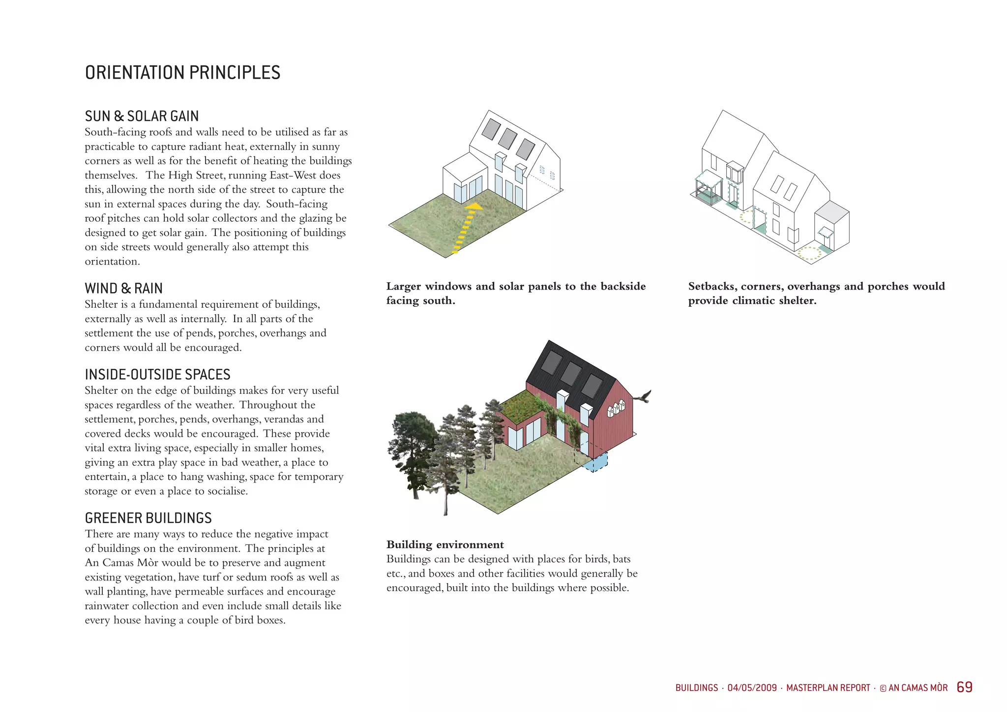 BUILDINGS · 04/05/2009 · MASTERPLAN REPORT · © AN CAMAS MÒR 69
ORIENTATION PRINCIPLES
SUN & SOLAR GAIN
South-facing roofs and walls need to be utilised as far as
practicable to capture radiant heat, externally in sunny
corners as well as for the benefit of heating the buildings
themselves. The High Street, running East-West does
this, allowing the north side of the street to capture the
sun in external spaces during the day. South-facing
roof pitches can hold solar collectors and the glazing be
designed to get solar gain. The positioning of buildings
on side streets would generally also attempt this
orientation.
WIND & RAIN
Shelter is a fundamental requirement of buildings,
externally as well as internally. In all parts of the
settlement the use of pends, porches, overhangs and
corners would all be encouraged.
INSIDE-OUTSIDE SPACES
Shelter on the edge of buildings makes for very useful
spaces regardless of the weather. Throughout the
settlement, porches, pends, overhangs, verandas and
covered decks would be encouraged. These provide
vital extra living space, especially in smaller homes,
giving an extra play space in bad weather, a place to
entertain, a place to hang washing, space for temporary
storage or even a place to socialise.
GREENER BUILDINGS
There are many ways to reduce the negative impact
of buildings on the environment. The principles at
An Camas Mòr would be to preserve and augment
existing vegetation, have turf or sedum roofs as well as
wall planting, have permeable surfaces and encourage
rainwater collection and even include small details like
every house having a couple of bird boxes.
Building environment
Buildings can be designed with places for birds, bats
etc., and boxes and other facilities would generally be
encouraged, built into the buildings where possible.
Larger windows and solar panels to the backside
facing south.
Setbacks, corners, overhangs and porches would
provide climatic shelter.
 