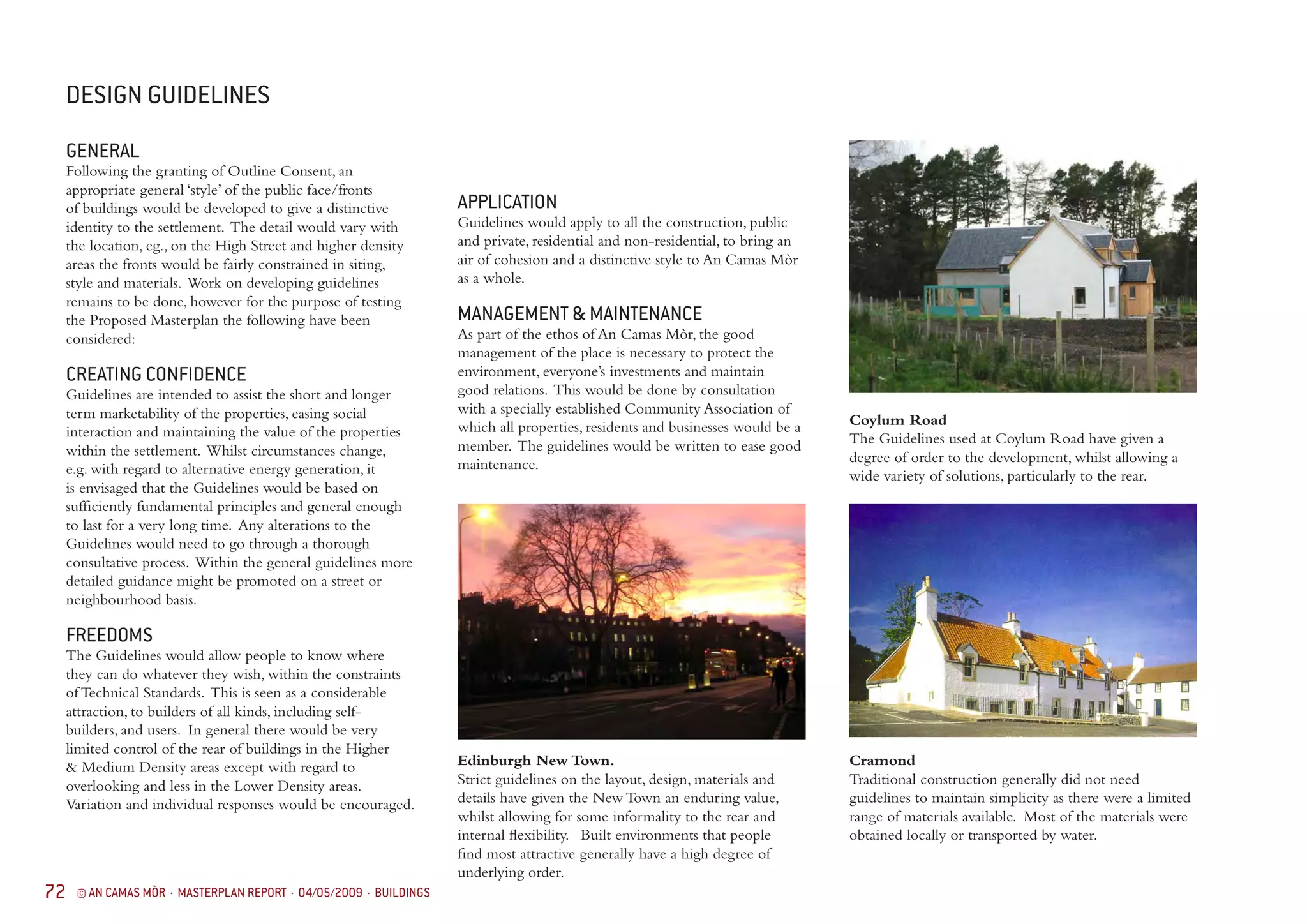 72 © AN CAMAS MÒR · MASTERPLAN REPORT · 04/05/2009 · BUILDINGS
GENERAL
Following the granting of Outline Consent, an
appropriate general ‘style’ of the public face/fronts
of buildings would be developed to give a distinctive
identity to the settlement. The detail would vary with
the location, eg., on the High Street and higher density
areas the fronts would be fairly constrained in siting,
style and materials. Work on developing guidelines
remains to be done, however for the purpose of testing
the Proposed Masterplan the following have been
considered:
CREATING CONFIDENCE
Guidelines are intended to assist the short and longer
term marketability of the properties, easing social
interaction and maintaining the value of the properties
within the settlement. Whilst circumstances change,
e.g. with regard to alternative energy generation, it
is envisaged that the Guidelines would be based on
sufficiently fundamental principles and general enough
to last for a very long time. Any alterations to the
Guidelines would need to go through a thorough
consultative process. Within the general guidelines more
detailed guidance might be promoted on a street or
neighbourhood basis.
FREEDOMS
The Guidelines would allow people to know where
they can do whatever they wish, within the constraints
of Technical Standards. This is seen as a considerable
attraction, to builders of all kinds, including self-
builders, and users. In general there would be very
limited control of the rear of buildings in the Higher
& Medium Density areas except with regard to
overlooking and less in the Lower Density areas.
Variation and individual responses would be encouraged.
DESIGN GUIDELINES
APPLICATION
Guidelines would apply to all the construction, public
and private, residential and non-residential, to bring an
air of cohesion and a distinctive style to An Camas Mòr
as a whole.
MANAGEMENT & MAINTENANCE
As part of the ethos of An Camas Mòr, the good
management of the place is necessary to protect the
environment, everyone’s investments and maintain
good relations. This would be done by consultation
with a specially established Community Association of
which all properties, residents and businesses would be a
member. The guidelines would be written to ease good
maintenance.
Edinburgh New Town.
Strict guidelines on the layout, design, materials and
details have given the New Town an enduring value,
whilst allowing for some informality to the rear and
internal flexibility. Built environments that people
find most attractive generally have a high degree of
underlying order.
Coylum Road
The Guidelines used at Coylum Road have given a
degree of order to the development, whilst allowing a
wide variety of solutions, particularly to the rear.
Cramond
Traditional construction generally did not need
guidelines to maintain simplicity as there were a limited
range of materials available. Most of the materials were
obtained locally or transported by water.
 