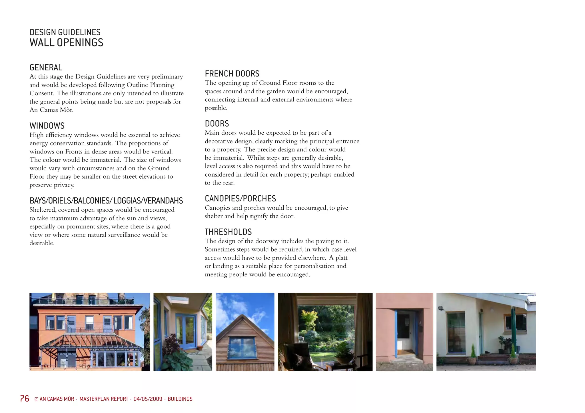 76 © AN CAMAS MÒR · MASTERPLAN REPORT · 04/05/2009 · BUILDINGS
GENERAL
At this stage the Design Guidelines are very preliminary
and would be developed following Outline Planning
Consent. The illustrations are only intended to illustrate
the general points being made but are not proposals for
An Camas Mòr.
WINDOWS
High efficiency windows would be essential to achieve
energy conservation standards. The proportions of
windows on Fronts in dense areas would be vertical.
The colour would be immaterial. The size of windows
would vary with circumstances and on the Ground
Floor they may be smaller on the street elevations to
preserve privacy.
BAYS/ORIELS/BALCONIES/LOGGIAS/VERANDAHS
Sheltered, covered open spaces would be encouraged
to take maximum advantage of the sun and views,
especially on prominent sites, where there is a good
view or where some natural surveillance would be
desirable.
FRENCH DOORS
The opening up of Ground Floor rooms to the
spaces around and the garden would be encouraged,
connecting internal and external environments where
possible.
DOORS
Main doors would be expected to be part of a
decorative design, clearly marking the principal entrance
to a property. The precise design and colour would
be immaterial. Whilst steps are generally desirable,
level access is also required and this would have to be
considered in detail for each property; perhaps enabled
to the rear.
CANOPIES/PORCHES
Canopies and porches would be encouraged, to give
shelter and help signify the door.
THRESHOLDS
The design of the doorway includes the paving to it.
Sometimes steps would be required, in which case level
access would have to be provided elsewhere. A platt
or landing as a suitable place for personalisation and
meeting people would be encouraged.
DESIGN GUIDELINES
WALL OPENINGS
 