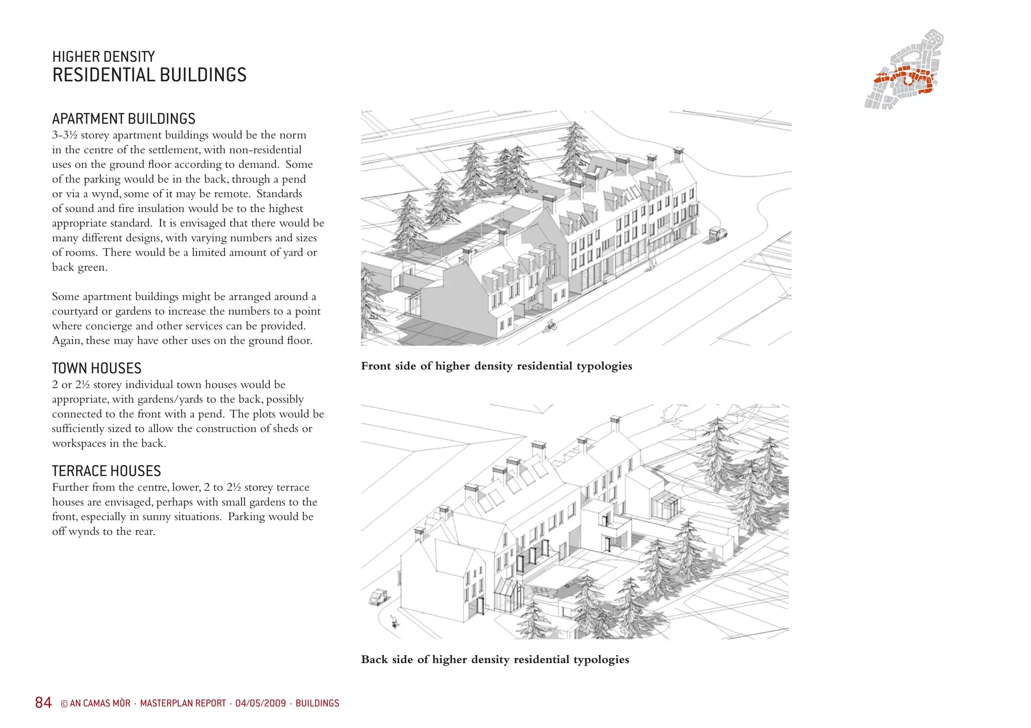84 © AN CAMAS MÒR · MASTERPLAN REPORT · 04/05/2009 · BUILDINGS
HIGHER DENSITY
RESIDENTIAL BUILDINGS
APARTMENT BUILDINGS
3-3½ storey apartment buildings would be the norm
in the centre of the settlement, with non-residential
uses on the ground floor according to demand. Some
of the parking would be in the back, through a pend
or via a wynd, some of it may be remote. Standards
of sound and fire insulation would be to the highest
appropriate standard. It is envisaged that there would be
many different designs, with varying numbers and sizes
of rooms. There would be a limited amount of yard or
back green.
Some apartment buildings might be arranged around a
courtyard or gardens to increase the numbers to a point
where concierge and other services can be provided.
Again, these may have other uses on the ground floor.
TOWN HOUSES
2 or 2½ storey individual town houses would be
appropriate, with gardens/yards to the back, possibly
connected to the front with a pend. The plots would be
sufficiently sized to allow the construction of sheds or
workspaces in the back.
TERRACE HOUSES
Further from the centre, lower, 2 to 2½ storey terrace
houses are envisaged, perhaps with small gardens to the
front, especially in sunny situations. Parking would be
off wynds to the rear.
Front side of higher density residential typologies
Back side of higher density residential typologies
 