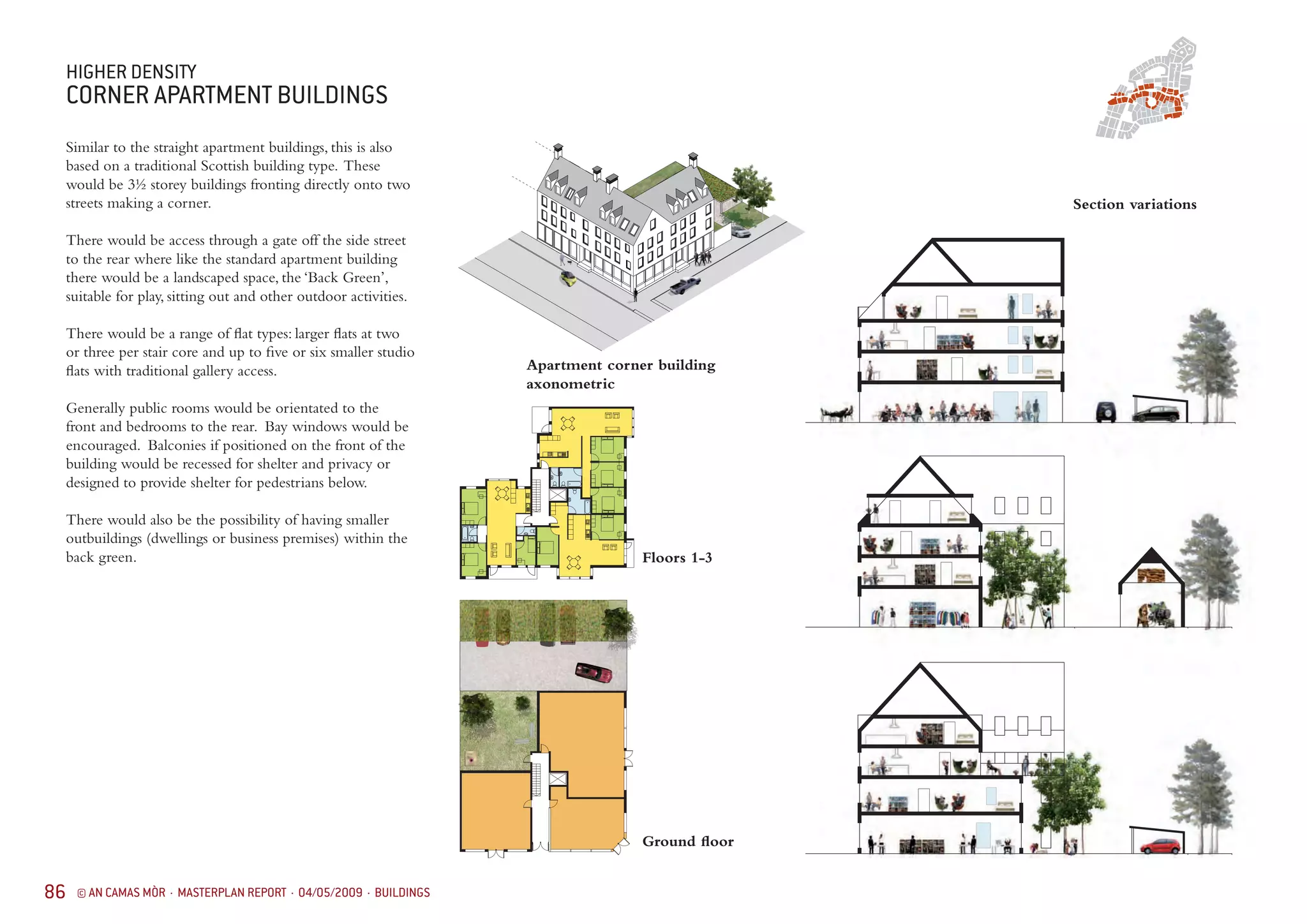 86 © AN CAMAS MÒR · MASTERPLAN REPORT · 04/05/2009 · BUILDINGS
HIGHER DENSITY
CORNER APARTMENT BUILDINGS
Similar to the straight apartment buildings, this is also
based on a traditional Scottish building type. These
would be 3½ storey buildings fronting directly onto two
streets making a corner.
There would be access through a gate off the side street
to the rear where like the standard apartment building
there would be a landscaped space, the ‘Back Green’,
suitable for play, sitting out and other outdoor activities.
There would be a range of flat types: larger flats at two
or three per stair core and up to five or six smaller studio
flats with traditional gallery access.
Generally public rooms would be orientated to the
front and bedrooms to the rear. Bay windows would be
encouraged. Balconies if positioned on the front of the
building would be recessed for shelter and privacy or
designed to provide shelter for pedestrians below.
There would also be the possibility of having smaller
outbuildings (dwellings or business premises) within the
back green.
Apartment corner building
axonometric
Ground floor
Floors 1-3
Section variations
 