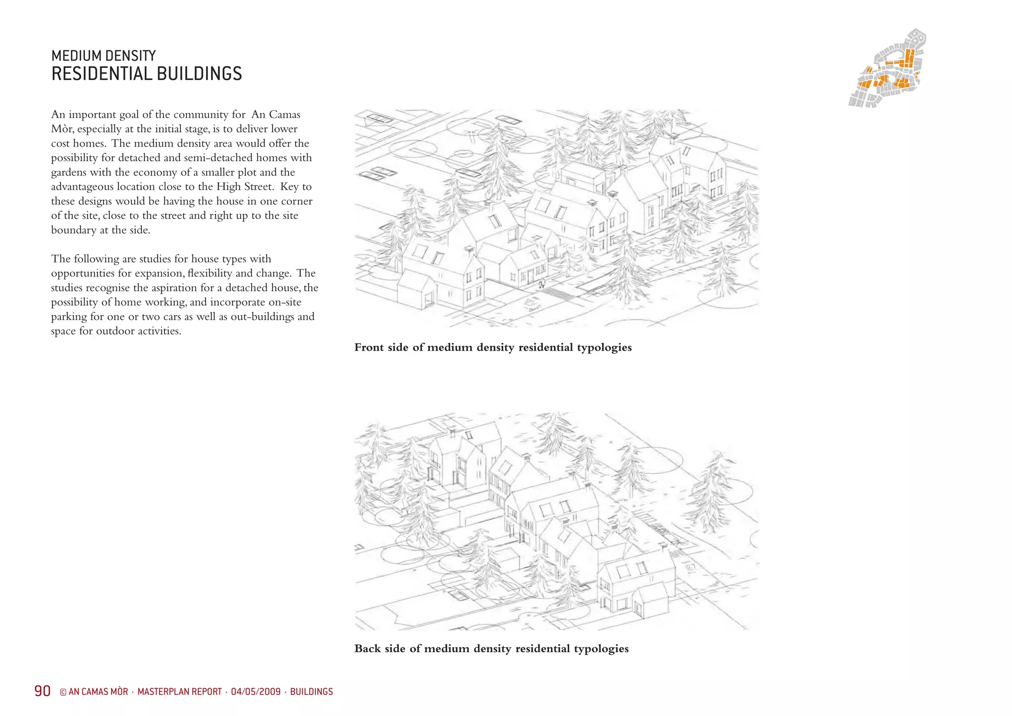 90 © AN CAMAS MÒR · MASTERPLAN REPORT · 04/05/2009 · BUILDINGS
MEDIUM DENSITY
RESIDENTIAL BUILDINGS
An important goal of the community for An Camas
Mòr, especially at the initial stage, is to deliver lower
cost homes. The medium density area would offer the
possibility for detached and semi-detached homes with
gardens with the economy of a smaller plot and the
advantageous location close to the High Street. Key to
these designs would be having the house in one corner
of the site, close to the street and right up to the site
boundary at the side.
The following are studies for house types with
opportunities for expansion, flexibility and change. The
studies recognise the aspiration for a detached house, the
possibility of home working, and incorporate on-site
parking for one or two cars as well as out-buildings and
space for outdoor activities.
Front side of medium density residential typologies
Back side of medium density residential typologies
 
