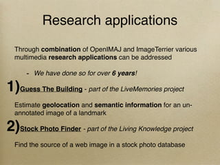 Research applications
Through combination of OpenIMAJ and ImageTerrier various
multimedia research applications can be addressed
- We have done so for over 6 years!
1)Guess The Building - part of the LiveMemories project
Estimate geolocation and semantic information for an un-
annotated image of a landmark
2)Stock Photo Finder - part of the Living Knowledge project
Find the source of a web image in a stock photo database
 