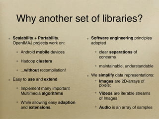 Why another set of libraries?
Scalability + Portability.
OpenIMAJ projects work on:
Android mobile devices
Hadoop clusters
...without recompilation!
Easy to use and extend
Implement many important
Multimedia algorithms
While allowing easy adaption
and extensions.
Software engineering principles
adopted
clear separations of
concerns
maintainable, understandable
We simplify data representations:
Images are 2D-arrays of
pixels;
Videos are iterable streams
of Images
Audio is an array of samples
 