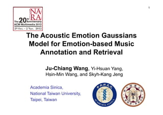 1
The Acoustic Emotion Gaussians
Model for Emotion-based Music
Annotation and Retrieval
Ju-Chiang Wang, Yi-Hsuan Yang,
Hsin-Min Wang, and Skyh-Kang Jeng
Academia Sinica,
National Taiwan University,
Taipei, Taiwan
 