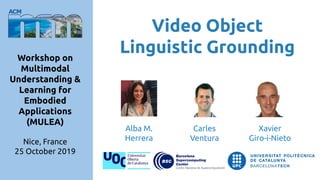 Video Object
Linguistic GroundingWorkshop on
Multimodal
Understanding &
Learning for
Embodied
Applications
(MULEA)
Nice, France
25 October 2019
Carles
Ventura
Alba M.
Herrera
Xavier
Giro-i-Nieto
 