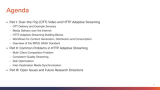 5
What to Expect from This Tutorial
§ Upon attending this tutorial, the participants will have an understanding of the
following:
ü Fundamental differences between IPTV and IP (over-the-top) video
ü Features of various types of streaming protocols
ü Principles of HTTP adaptive streaming
ü Content generation, distribution and consumption workflows
ü Current and future research on unmanaged video delivery
ü The MPEG DASH standard
 